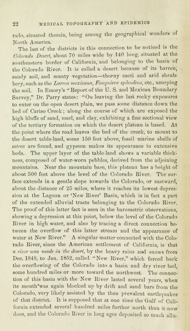 rarto, situated therein, being among the geographical wonders of North America. The last of the districts in this connection to be noticed is the Colorado Desert, about 70 miles wide by 140 long, situated at the southeastern border of California, and belonging to the basin of the Colorado River. It is called a desert because of its barren, sandy soil, and scanty vegetation—thorny cacti and arid shrub- bery, such as the Larrea mexicana, Fouquiera splendens, etc., usurping the soil. In Emory's Report of the U. S. and Mexican Boundary Survey, Dr. Parry states: On leaving the last rocky exposures to enter on the open desert plain, we pass some distance down the bed of Cariso Creek; along the course of which are exposed the high bluffs of sand, marl, and clay, exhibiting a fine sectional view of the tertiary formation on which the desert plateau is based. At the point where the road leaves the bed of the creek, to mount to the desert table-land, some 150 feet above, fossil marine shells of ostrea are found, and gypsum makes its appearance in extensive beds. The upper layer of the table land shows a variable thick- ness, composed of water-worn pebbles, derived from the adjoining mountains. Near the mountain base, this plateau has a height of about 500 feet above the level of the Colorado River. The sur- face extends in a gentle slope towards the Colorado, or eastward, about the distance of 25 miles, where it reaches its lowest depres- sion at the Lagoon or 'New River' Basin, which is in fact a part of the extended alluvial tracts belonging to the Colorado River. The proof of this latter fact is seen in the barometric observations, showing a depression at this point, below the level of the Colorado River in high water, and also by tracing a direct connection be- tween the overflow of this latter stream and the appearance of water at New River. A singular matter connected with the Colo- rado River, since the American settlement of California, is that a river was made in the desert, by the heavy rains and snows from Dec. 1848, to Jan. 1852, called New River, which forced back the overflowing of the Colorado into a basin and dry river bed, some hundred miles or more toward the northwest. The connec- tion of this basin with the New River lasted several years, when its mouth'was again blocked up by drift and sand bars from the Colorado, very likely assisted by the then prevalent earthquakes of that district. It is supposed that at one time the Gulf of Cali- fornia extended several hundred miles further north than it now does, and the Colorado River in long ages deposited so much allu-