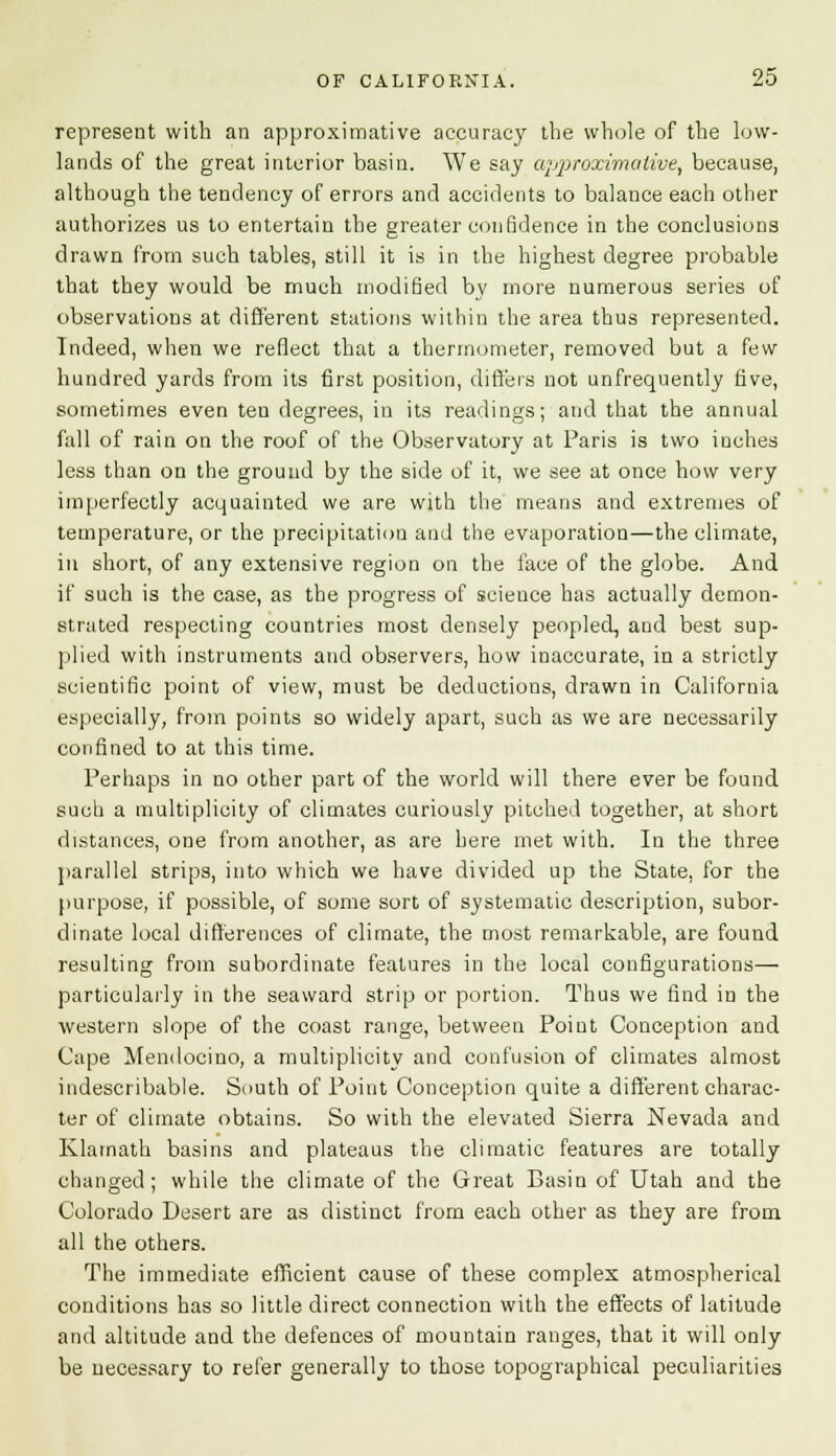 represent with an approximative accuracy the whole of the low- lands of the great interior basin. We say approximative, because, although the tendency of errors and accidents to balance each other authorizes us to entertain the greater conBdence in the conclusions drawn from such tables, still it is in the highest degree probable that they would be much modified by more numerous series of observations at different stations within the area thus represented. Indeed, when we reflect that a thermometer, removed but a few hundred yards from its first position, differs not unfrequently five, sometimes even ten degrees, in its readings; and that the annual fall of rain on the roof of the Observatory at Paris is two inches less than on the ground by the side of it, we see at once how very imperfectly acquainted we are with the means and extremes of temperature, or the precipitatiou and the evaporation—the climate, in short, of any extensive region on the face of the globe. And if such is the case, as the progress of scieuce has actually demon- strated respecting countries most densely peopled, and best sup- plied with instruments and observers, how inaccurate, in a strictly scientific point of view, must be deductions, drawn in California especially, from points so widely apart, such as we are necessarily confined to at this time. Perhaps in no other part of the world will there ever be found such a multiplicity of climates curiously pitched together, at short distances, one from another, as are here met with. In the three parallel strips, into which we have divided up the State, for the purpose, if possible, of some sort of systematic description, subor- dinate local differences of climate, the most remarkable, are found resulting from subordinate features in the local configurations— particularly in the seaward strip or portion. Thus we find in the western slope of the coast range, between Point Conception and Cape Mendocino, a multiplicity and confusion of climates almost indescribable. South of Point Conception quite a different charac- ter of climate obtains. So with the elevated Sierra Nevada and Klamath basins and plateaus the climatic features are totally changed ; while the climate of the Great Basin of Utah and the Colorado Desert are as distinct from each other as they are from all the others. The immediate efficient cause of these complex atmospherical conditions has so little direct connection with the effects of latitude and altitude and the defences of mountain ranges, that it will only be necessary to refer generally to those topographical peculiarities