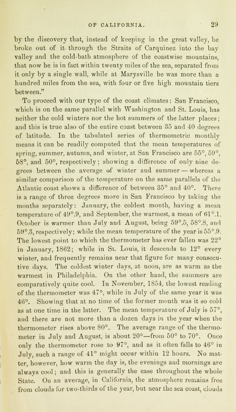 by the discovery that, instead of keeping in the great valley, he broke out of it through the Straits of Carquinez into the bay valley and the cold-bath atmosphere of the coastwise mountains, that now he is in fact within twenty miles of the sea, separated from it only by a single wall, while at Marysville be was more than a hundred miles from the sea, with four or five high mountain tiers between. To proceed with our type of the coast climates: San Francisco, which is on the same parallel with Washington and St. Louis, has neither the cold winters nor the hot summers of the latter places; and this is true also of the entire coast between 35 and -40 degrees of latitude. In the tabulated series of thermometric monthly means it can be readily computed that the mean temperatures of spring, summer, autumn, and winter, at San Francisco are 55°, 59°, 58°, and 50°, respectively ; showing a difference of only nine de- grees between the average of winter and summer — whereas a similar comparison of the temperature on the same parallels of the Atlantic coast shows a difference of between 35° and 40°. There is a range of three degrees more in San Francisco by taking the months separately: January, the coldest month, having a mean temperature of 49°.9, and September, the warmest, a mean of 51°. 1. October is warmer than July and August, being 59°.5, 5S°.8, and 59°.3, respectively; while the mean temperature of the year is 55°.9. The lowest point to which the thermometer has ever fallen was 22° in January, 1862; while in St. Louis, it descends to 12° every winter, and frequently remains near that figure for many consecu- tive days. The coldest winter days, at noon, are as warm as the warmest in Philadelphia. On the other hand, the summers are comparatively quite cool. In November, 1854, the lowest reading of the thermometer was 47°, while in July of the same year it was 46°. Showing that at no time of the former month was it so cold as at one time in the latter. The mean temperature of July is 57°, and there are not more than a dozen days in the year when the thermometer rises above 80°. The average range of the thermo- meter in July and August, is about 20°—from 50° to 70°. Once only the thermometer rose to 97°, and as it often falls to 46° in July, such a range of 41° might occur within 12 hours. No mat- ter, however, how warm the day is, the evenings and mornings are always cool; and this is generally the case throughout the whole State. On an average, in California, the atmosphere remains free from clouds for two-thirds of the year, but near the sea coast, clouds