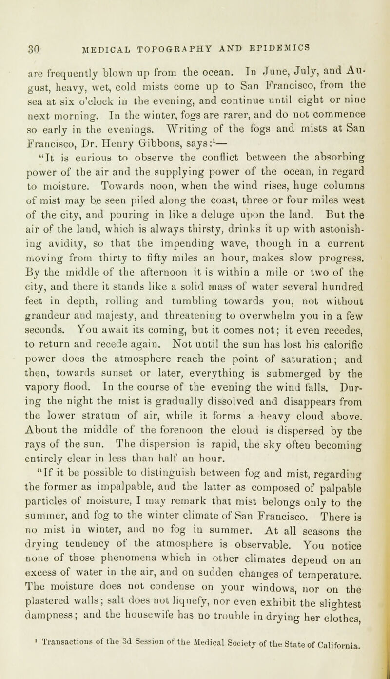 are frequently blown up from the ocean. In June, July, and Au- gust, heavy, wet, cold mists come up to San Francisco, from the sea at six o'clock in the evening, and continue until eight or nine next morning. In the winter, fogs are rarer, and do not commence so early in the evenings. Writing of the fogs and mists at San Francisco, Dr. Henry Gibbons, says:1— It is curious to observe the conflict between the absorbing power of the air and the supplying power of the ocean, in regard to moisture. Towards noon, when the wind rises, huge columns of mist may be seen piled along the coast, three or four miles west of the city, and pouring in like a deluge upon the land. But the air of the land, which is always thirsty, drinks it up with astonish- ing avidity, so that the impending wave, though in a current moving from thirty to fifty miles an hour, makes slow progress. By the middle of the afternoon it is within a mile or two of the city, and there it stands like a solid mass of water several hundred feet in depth, rolling and tumbling towards you, not without grandeur and majesty, and threatening to overwhelm you in a few seconds. You await its coming, but it comes not; it even recedes, to return and recede again. Not until the sun has lost his calorific power does the atmosphere reach the point of saturation; and then, towards sunset or later, everything is submerged by the vapory flood. In the course of the evening the wind falls. Dur- ing the night the mist is gradually dissolved and disappears from the lower stratum of air, while it forms a heavy cloud above. About the middle of the forenoon the cloud is dispersed by the rays of the sun. The dispersion is rapid, the sky often becoming entirely clear in less than half an hour. If it be possible to distinguish between fog and mist, re^ardinc the former as impalpable, and the latter as composed of palpable particles of moisture, I may remark that mist belongs only to the summer, and fog to the winter climate of San Francisco. There is no mist in winter, and no fog in summer. At all seasons the drying tendency of the atmosphere is observable. You notice none of those phenomena which in other climates depend on an excess of water in the air, and on sudden changes of temperature. The moisture does not condense on your windows nor on the plastered walls; salt does not liquefy, nor even exhibit the slightest dampness; and the housewife has no trouble in drying her clothes 1 Transactions of the 3d Session of the Medical Society of the State of California.