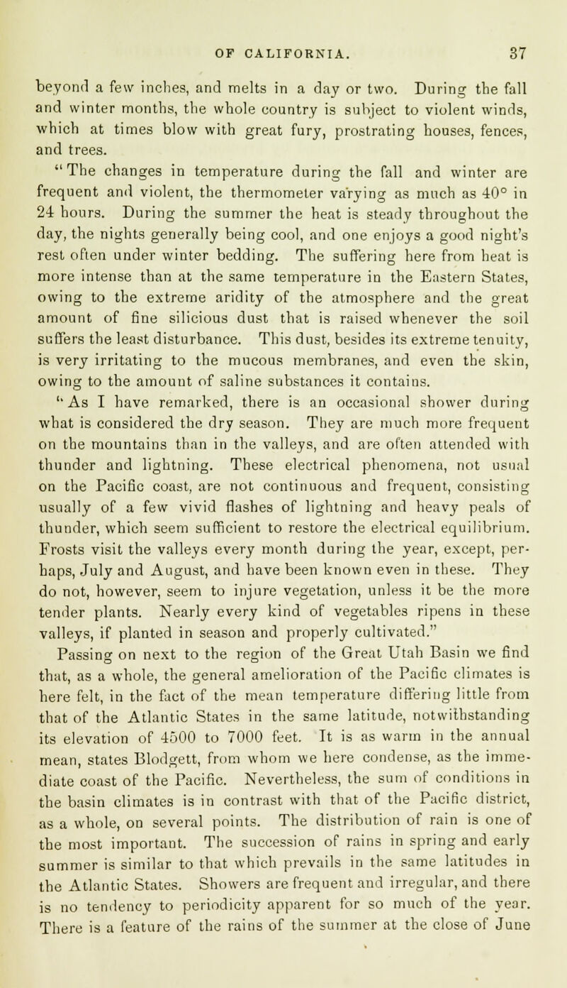 beyond a few inches, and melts in a day or two. During the fall and winter months, the whole country is subject to violent winds, which at times blow with great fury, prostrating houses, fences, and trees. The changes in temperature during the fall and winter are frequent and violent, the thermometer varying as much as 40° in 24 hours. During the summer the heat is steady throughout the day, the nights generally being cool, and one enjoys a good night's rest often under winter bedding. The suffering here from heat is more intense than at the same temperature in the Eastern States, owing to the extreme aridity of the atmosphere and the great amount of fine silicious dust that is raised whenever the soil suffers the least disturbance. This dust, besides its extreme tenuity, is very irritating to the mucous membranes, and even the skin, owing to the amount of saline substances it contains. ''As I have remarked, there is an occasional shower during what is considered the dry season. They are much more frequent on the mountains than in the valleys, and are often attended with thunder and lightning. These electrical phenomena, not usual on the Pacific coast, are not continuous and frequent, consisting usually of a few vivid flashes of lightning and heavy peals of thunder, which seem sufficient to restore the electrical equilibrium. Frosts visit the valleys every month during the year, except, per- haps, July and August, and have been known even in these. They do not, however, seem to injure vegetation, unless it be the more tender plants. Nearly every kind of vegetables ripens in these valleys, if planted in season and properly cultivated. Passing on next to the region of the Great Utah Basin we find that, as a whole, the general amelioration of the Pacific climates is here felt, in the fact of the mean temperature differing little from that of the Atlantic States in the same latitude, notwithstanding its elevation of 4500 to 7000 feet. It is as warm in the annual mean, states Blodgett, from whom we here condense, as the imme- diate coast of the Pacific. Nevertheless, the sum of conditions in the basin climates is in contrast with that of the Pacific district, as a whole, on several points. The distribution of rain is one of the most important. The succession of rains in spring and early summer is similar to that which prevails in the same latitudes in the Atlantic States. Showers are frequent and irregular, and there is no tendency to periodicity apparent for so much of the year. There is a feature of the rains of the summer at the close of June