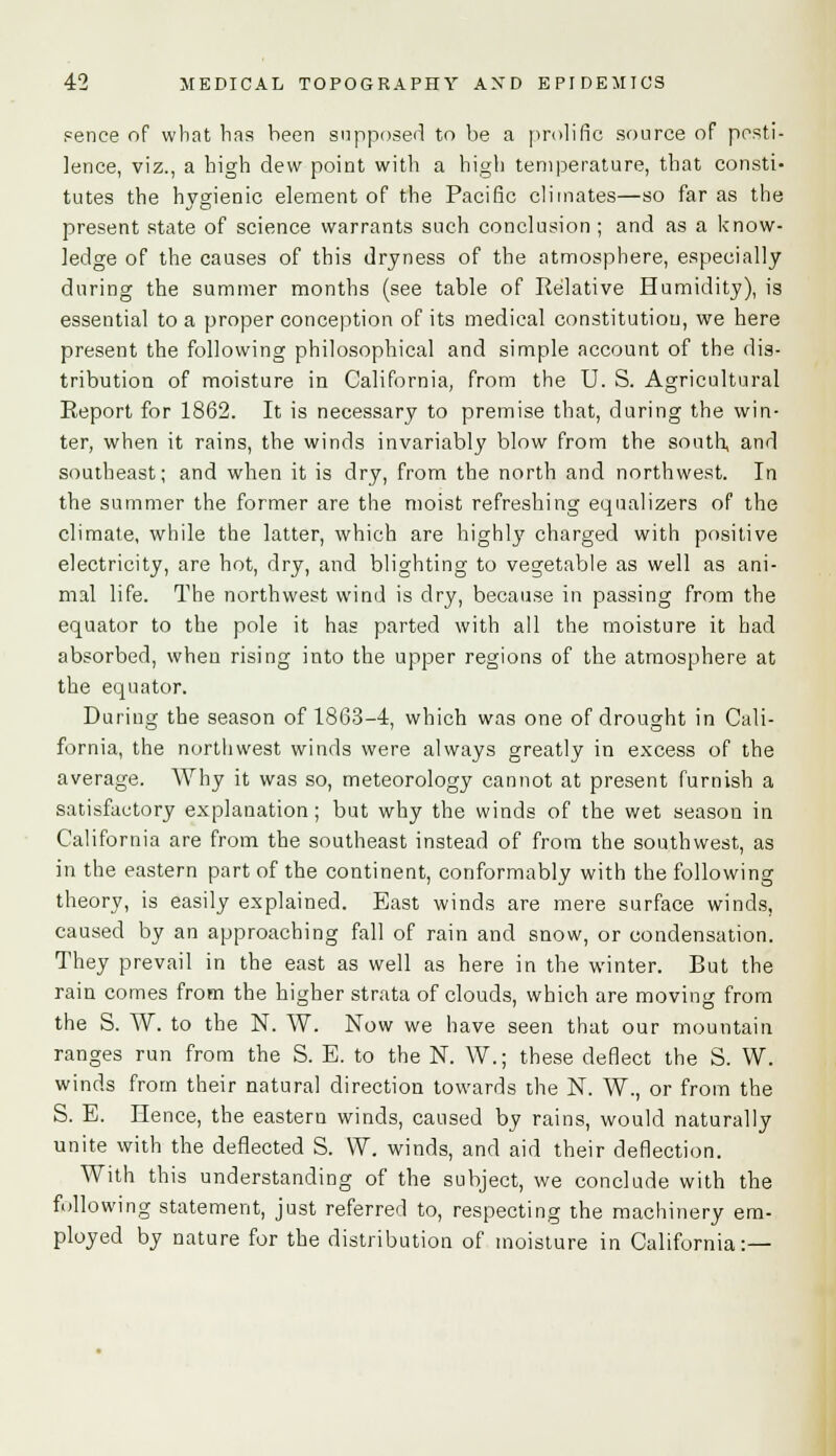 pence of what has been supposed to be a prolific source of pesti- lence, viz., a high dew point with a high temperature, that consti- tutes the hygienic element of the Pacific climates—so far as the present state of science warrants such conclusion ; and as a know- ledge of the causes of this dryness of the atmosphere, especially during the summer months (see table of Relative Humidity), is essential to a proper conception of its medical constitution, we here present the following philosophical and simple account of the dis- tribution of moisture in California, from the U. S. Agricultural Report for 1862. It is necessary to premise that, during the win- ter, when it rains, the winds invariably blow from the south, and southeast; and when it is dry, from the north and northwest. In the summer the former are the moist refreshing equalizers of the climate, while the latter, which are highty charged with positive electricity, are hot, dry, and blighting to vegetable as well as ani- mal life. The northwest wind is dry, because in passing from the equator to the pole it has parted with all the moisture it had absorbed, when rising into the upper regions of the atmosphere at the equator. During the season of 1863-4, which was one of drought in Cali- fornia, the northwest winds were always greatly in excess of the average. Why it was so, meteorology cannot at present furnish a satisfactory explanation; but why the winds of the wet season in California are from the southeast instead of from the southwest, as in the eastern part of the continent, conformably with the following theory, is easily explained. East winds are mere surface winds, caused by an approaching fall of rain and snow, or condensation. They prevail in the east as well as here in the winter. But the rain comes from the higher strata of clouds, which are moving from the S. TV. to the N. W. Now we have seen that our mountain ranges run from the S. E. to the N. W.; these deflect the S. W. winds from their natural direction towards the N. W., or from the S. E. Hence, the eastern winds, caused by rains, would naturally unite with the deflected S. W. winds, and aid their deflection. With this understanding of the subject, we conclude with the following statement, just referred to, respecting the machinery em- ployed by nature for the distribution of moisture in California:—