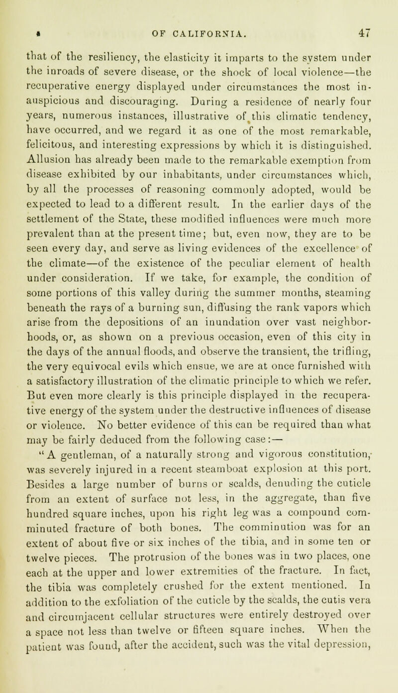 that of the resiliency, the elasticity it imparts to the system under the inroads of severe disease, or the shock of local violence—the recuperative energy displayed under circumstances the most in- auspicious and discouraging. During a residence of nearly four years, numerous instances, illustrative of. this climatic tendency, have occurred, and we regard it as one of the most remarkable, felicitous, and interesting expressions by which it is distinguished. Allusion has already been made to the remarkable exemption from disease exhibited by our inhabitants, under circumstances which, by all the processes of reasoning commonly adopted, would be expected to lead to a different result. In the earlier days of the settlement of the State, these modified influences were much more prevalent than at the present time; but, even now, they are to be seen every day, and serve as living evidences of the excellence of the climate—of the existence of the peculiar element of health under consideration. If we take, for example, the condition of some portions of this valley during the summer months, steaming beneath the rays of a burning sun, diffusing the rank vapors which arise from the depositions of an inundation over vast neighbor- hoods, or, as shown on a previous occasion, even of this city in the days of the annual floods, and observe the transient, the trifling, the very equivocal evils which ensue, we are at once furnished with a satisfactory illustration of the climatic principle to which we refer. But even more clearly is this principle displayed in the recupera- tive energy of the system under the destructive influences of disease or violeuce. No better evidence of this can be required than what may be fairly deduced from the following case: — A gentleman, of a naturally strong and vigorous constitution,- was severely injured in a recent steamboat explosion at this port. Besides a large number of burns or scalds, denuding the cuticle from an extent of surface not less, in the aggregate, than five hundred square inches, upon his right leg was a compound com- minuted fracture of both bones. The comminution was for an extent of about five or six inches of the tibia, and in some ten or twelve pieces. The protrusion of the bones was in two places, one each at the upper and lower extremities of the fracture. In fact, the tibia was completely crushed for the extent mentioned. In addition to the exfoliation of the cuticle by the scalds, the cutis vera and circumjacent cellular structures were entirely destroyed over a space not less than twelve or fifteen square inches. When the patient was found, after the accident, such was the vital depression,