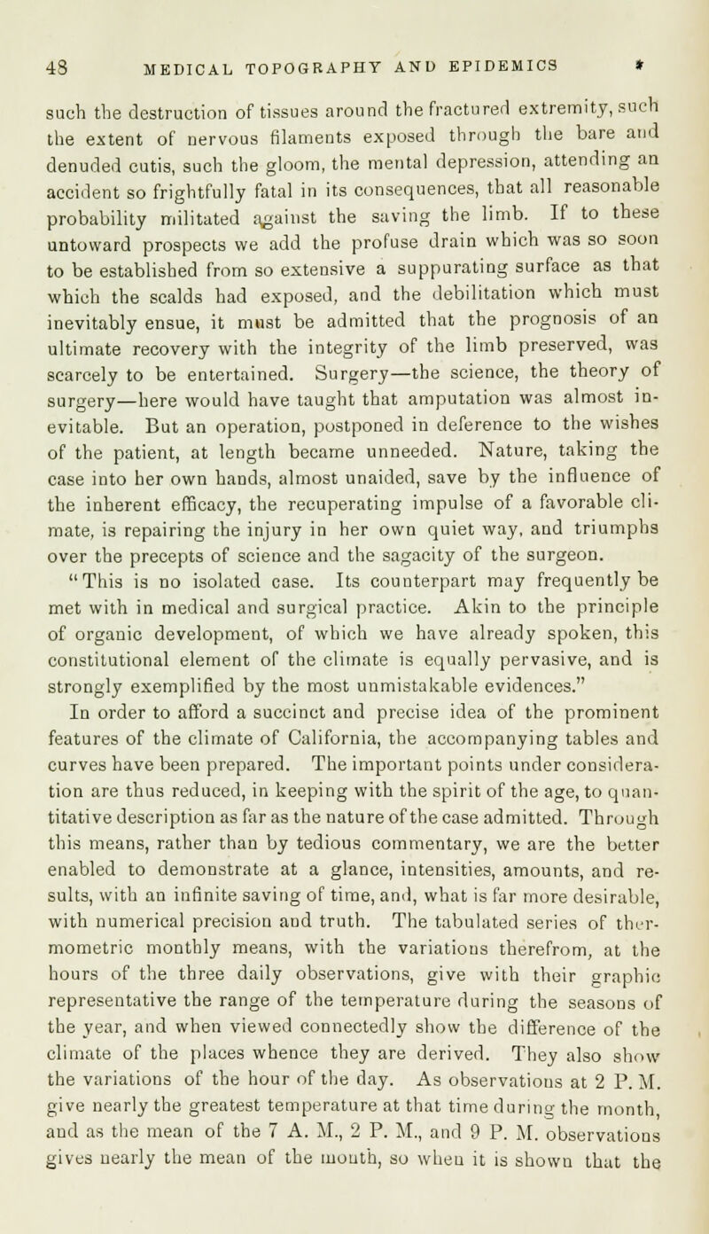 such the destruction of tissues around the fractured extremity, such the extent of nervous filaments exposed through the bare and denuded cutis, such the gloom, the mental depression, attending an accident so frightfully fatal in its consequences, that all reasonable probability militated against the saving the limb. If to these untoward prospects we add the profuse drain which was so soon to be established from so extensive a suppurating surface as that which the scalds had exposed, and the debilitation which must inevitably ensue, it must be admitted that the prognosis of an ultimate recovery with the integrity of the limb preserved, was scarcely to be entertained. Surgery—the science, the theory of surgery—here would have taught that amputation was almost in- evitable. But an operation, postponed in deference to the wishes of the patient, at length became unneeded. Nature, taking the case into her own hands, almost unaided, save by the influence of the inherent efficacy, the recuperating impulse of a favorable cli- mate, is repairing the injury in her own quiet way, and triumphs over the precepts of science and the sagacity of the surgeon. This is no isolated case. Its counterpart may frequently be met with in medical and surgical practice. Akin to the principle of organic development, of which we have already spoken, this constitutional element of the climate is equally pervasive, and is strongly exemplified by the most unmistakable evidences. In order to afford a succinct and precise idea of the prominent features of the climate of California, the accompanying tables and curves have been prepared. The important points under considera- tion are thus reduced, in keeping with the spirit of the age, to quan- titative description as far as the nature of the case admitted. Through this means, rather than by tedious commentary, we are the better enabled to demonstrate at a glance, intensities, amounts, and re- sults, with an infinite saving of time, and, what is far more desirable, with numerical precision and truth. The tabulated series of ther- mometric monthly means, with the variations therefrom, at the hours of the three daily observations, give with their graphic representative the range of the temperature during the seasons of the year, and when viewed connectedly show the difference of the climate of the places whence they are derived. They also show the variations of the hour of the day. As observations at 2 P. M. give nearly the greatest temperature at that time during the month and as the mean of the 7 A. M., 2 P. M., and 9 P. M. observations gives nearly the mean of the mouth, so when it is shown that the