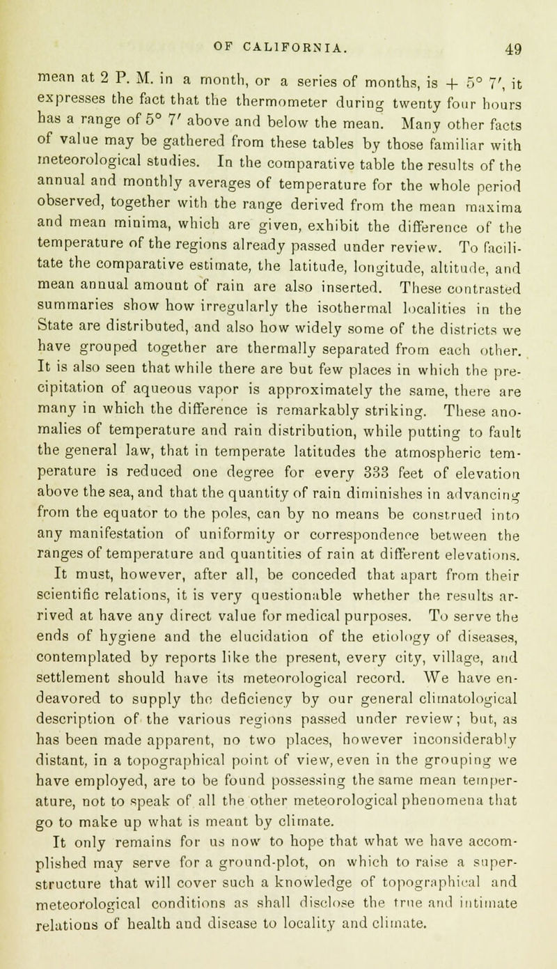 mean at 2 P. M. in a month, or a series of months, is -f 5° 7', it expresses the fact that the thermometer during twenty four hours has a range of 5° 7' above and below the mean. Many other facts of value may be gathered from these tables by those familiar with meteorological studies. In the comparative table the results of the annual and monthly averages of temperature for the whole period observed, together with the range derived from the mean maxima and mean minima, which are given, exhibit the difference of the temperature of the regions already passed under review. To facili- tate the comparative estimate, the latitude, longitude, altitude, and mean annual amount of rain are also inserted. These contrasted summaries show how irregularly the isothermal localities in the State are distributed, and also how widely some of the districts we have grouped together are thermally separated from each other. It is also seen that while there are but few places in which the pre- cipitation of aqueous vapor is approximately the same, there are many in which the difference is remarkably striking. These ano- malies of temperature and rain distribution, while putting to fault the general law, that in temperate latitudes the atmospheric tem- perature is reduced one degree for every 333 feet of elevation above the sea, and that the quantity of rain diminishes in advancing from the equator to the poles, can by no means be construed into any manifestation of uniformity or correspondence between the ranges of temperature and quantities of rain at different elevations. It must, however, after all, be conceded that apart from their scientific relations, it is very questionable whether the results ar- rived at have any direct value for medical purposes. To serve the ends of hygiene and the elucidation of the etiology of diseases, contemplated by reports like the present, every city, village, and settlement should have its meteorological record. We have en- deavored to supply the deficiency by our general climatological description of the various regions passed under review; but, as has been made apparent, no two places, however inconsiderably distant, in a topographical point of view, even in the grouping we have employed, are to be found possessing the same mean temper- ature, not to speak of all the other meteorological phenomena that go to make up what is meant by climate. It only remains for us now to hope that what we have accom- plished may serve for a ground-plot, on which to raise a super- structure that will cover such a knowledge of topographical and meteorological conditions as shall disclose the true and intimate relations of health and disease to locality and climate.