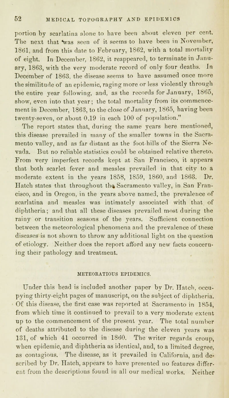 portion by scarlatina alone to have been about eleven per cent. The next that *was seen of it seems to have been in November, 18(31, and from this date to February, 1862, with a total mortality of eight. In December, 18(32, it reappeared, to terminate in Janu- ary, 1863, with the very moderate record of only four deaths. In December of 1863, the disease seems to have assumed once more the similitude of an epidemic, raging more or less violently through the entire year following, and, as the records for January. 1865, show, even into that year; the total mortality from its commence- ment in December, 1863, to the close of January, 1865, having been twenty-seven, or about 0.19 in each 100 of population. The report states that, during the same years here mentioned, this disease prevailed in many of the smaller towns in the Sacra- mento valley, and as far distant as the foot-hills of the Sierra Ne- vada. But no reliable statistics could be obtained relative thereto. From very imperfect records kept at San Francisco, it appears that both scarlet fever and measles prevailed in that city to a moderate extent in the years 1858, 1859, 1860, and 1863. Dr. Hatch states that throughout th^ Sacramento valley, in San Fran- cisco, and in Oregon, in the years above named, the prevalence of scarlatina and measles was intimately associated with that of diphtheria; and that all these diseases prevailed most during the rainy or transition seasons of the years. Sufficient connection between the meteorological phenomena and the prevalence of these diseases is not shown to throw any additional light on the question of etiology. Neither does the report afford any new facts concern- ing their pathology and treatment. METEORATIOUS EPIDEMICS. Under this head is included another paper by Dr. Hatch, occu- pying thirty-eight pages of manuscript, on the subject of diphtheria. Of this disease, the first case was reported at Sacramento in 1854, from which time it continued to prevail to a very moderate extent up to the commencement of the present year. The total number of deaths attributed to the disease during the eleven years was 131, of which 41 occurred in I860. The writer regards croup, when epidemic, and diphtheria as identical, and, to a limited degree, as contagious. The disease, as it prevailed in California, and de- scribed by Dr. Hatch, appears to have presented no features differ- ent from the descriptions found in all our medical works. Neither