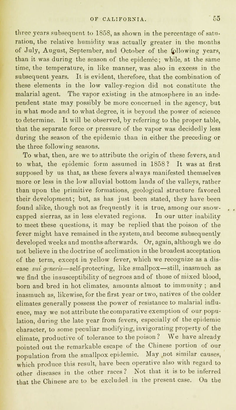 three yenrs subsequent to 1858, as shown in the percentage of satu- ration, the relative humidity was actually greater in the months of July, August, September, and October of the Allowing years, than it was during the season of the epidemic; while, at the same time, the temperature, in like manner, was also in excess in the subsequent years. It is evident, therefore, that the combination of these elements in the low valley-region did not constitute the malarial agent. The vapor existing in the atmosphere in an inde- pendent state may possibly be more concerned in the agency, but in what mode and to what degree, it is beyond the power of science to determine. It will be observed, by referring to the proper table, that the separate force or pressure of the vapor was decidedly less during the season of the epidemic than in either the preceding or the three following seasons. To what, then, are we to attribute the origin of these fevers, and to what, the epidemic form assumed in 1858? It was at first supposed by us that, as these fevers always manifested themselves more or less in the low alluvial bottom lands of the valleys, rather than upon the primitive formations, geological structure favored their development; but, as has just been stated, they have been found alike, though not as frequently it is true, among our snow- capped sierras, as in less elevated regions. In our utter inability to meet these questions, it may be replied that the poison of the fever might have remained in the system, and become subsequently developed weeks and months afterwards. Or, again, although we do not believe in the doctrine of acclimation in the broadest acceptation of the term, except in yellow fever, which we recognize as a dis- ease sui generis—self-protecting, like smallpox—still, inasmuch as we find the insusceptibility of negroes and of those of mixed blood, born and bred in hot climates, amounts almost to immunity ; and inasmuch as, likewise, for the first year or two, natives of the colder climates generally possess the power of resistance to malarial influ- ence, may we not attribute the comparative exemption of our popu- lation, during the late year from fevers, especially of the epidemic character, to some peculiar modifying, invigorating property of the climate, productive of tolerance to the poison? We have already pointed out the remarkable escape of the Chinese portion of our population from the smallpox epidemic. May .not similar causes, which produce this result, have been operative also with regard to other diseases in the other races? Not that it is to be inferred that the Chinese are to be excluded in the present case. On the