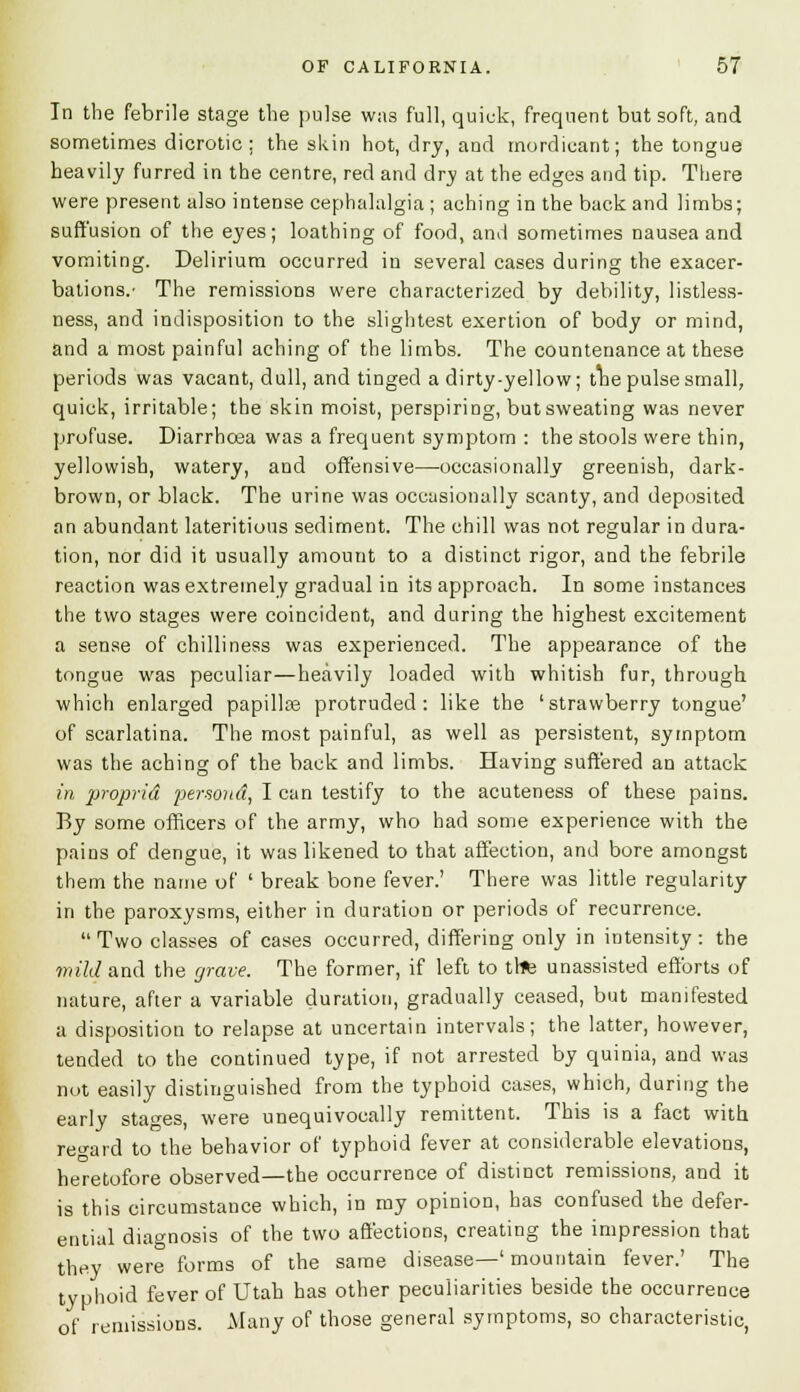 In the febrile stage the pulse was full, quick, frequent but soft, and sometimes dicrotic; the skin hot, dry, and mordicant; the tongue heavily furred in the centre, red and dry at the edges and tip. There were present also intense cephalalgia ; aching in the back and limbs; suffusion of the eyes; loathing of food, and sometimes nausea and vomiting. Delirium occurred in several cases during the exacer- bations.' The remissions were characterized by debility, listless- ness, and indisposition to the slightest exertion of body or mind, and a most painful aching of the limbs. The countenance at these periods was vacant, dull, and tinged a dirty-yellow; tbe pulse small, quick, irritable; the skin moist, perspiring, butsweating was never profuse. Diarrhoea was a frequent symptom : the stools were thin, yellowish, watery, and offensive—occasionally greenish, dark- brown, or black. The urine was occasionally scanty, and deposited an abundant lateritious sediment. The chill was not regular in dura- tion, nor did it usually amount to a distinct rigor, and the febrile reaction was extremely gradual in its approach. In some instances the two stages were coincident, and during the highest excitement a sense of chilliness was experienced. The appearance of the tongue was peculiar—heavily loaded with whitish fur, through which enlarged papilla? protruded: like the ' strawberry tongue' of scarlatina. The most painful, as well as persistent, symptom was the aching of the back and limbs. Having suffered an attack in proprid per-soitd, lean testify to the acuteness of these pains. By some officers of the army, who had some experience with the pains of dengue, it was likened to that affection, and bore amongst them the name of ' break bone fever.' There was little regularity in the paroxysms, either in duration or periods of recurrence. Two classes of cases occurred, differing only in intensity: the mild and the grave. The former, if left to trfc unassisted efforts of nature, after a variable duration, gradually ceased, but manifested a disposition to relapse at uncertain intervals; the latter, however, tended to the continued type, if not arrested by quinia, and was not easily distinguished from the typhoid cases, which, during the early stages, were unequivocally remittent. This is a fact with regard to the behavior of typhoid fever at considerable elevations, heretofore observed—the occurrence of distinct remissions, and it is this circumstance which, in my opinion, has confused the defer- ential diagnosis of the two affections, creating the impression that they were forms of the same disease—' mountain fever.' The typhoid fever of Utah has other peculiarities beside the occurrence of remissions. Many of those general symptoms, so characteristic,