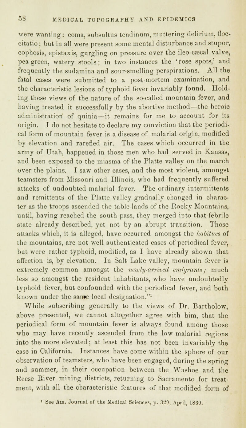 were wonting: coma, subsultns tendinum, muttering delirium, floc- citatio; but in all were present some mental disturbance and stupor, cophosis, epistaxis, gurgling on pressure over the ileo cascal valve, pea green, watery stools; in two instances the 'rose spots,' and frequently the sudamina and sour-smelling perspirations. All the fatal cases were submitted to a postmortem examination, and the characteristic lesions of typhoid fever invariably found. Hold- ing these views of the nature of the so-called mountain fever, and having treated it successfully by the abortive method—the heroic administration of quinia—it remains for me to account for its origin. I do not hesitate to declare my conviction that the periodi- cal form of mountain fever is a disease of malarial origin, modified by elevation and rarefied air. The cases which occurred in the army of Utah, happened in those men who had served in Kansas, and been exposed to the miasma of the Platte valley on the march over the plains. I saw other cases, and the most violent, amongst teamsters from Missouri and Illinois, who had frequently suffered attacks of undoubted malarial fever. The ordinary intermittents and remittents of the Platte valley gradually changed in charac- ter as the troops ascended the table lands of the Rocky Mountains, until, having reached the south pass, they merged into that febrile state already described, yet not by an abrupt transition. Those attacks which, it is alleged, have occurred amongst the habitues of the mountains, are not well authenticated cases of periodical fever, but were rather typhoid, modified, as I have already shown that affection is, by elevation. In Salt Lake valley, mountain fever is extremely common amongst the newly-arrived emigrants; much less so amongst the resident inhabitants, who have undoubtedly typhoid fever, but confounded with the periodical fever, and both known under the sarr*e local designation.1 While subscribing generally to the views of Dr. Bartholow, above presented, we cannot altogether agree with him, that the periodical form of mountain fever is always found among those who may have recently ascended from the low malarial regions into the more elevated; at least this has not been invariably the case in California. Instances have come within the sphere of our observation of teamsters, who have been engaged, during the spring and summer, in their occupation between the Washoe and the Eeese Eiver mining districts, returning to Sacramento for treat- ment, with all the characteristic features of that modified form of 1 See Am. Journal of the Medical Sciences, p. 329, April, 1860.