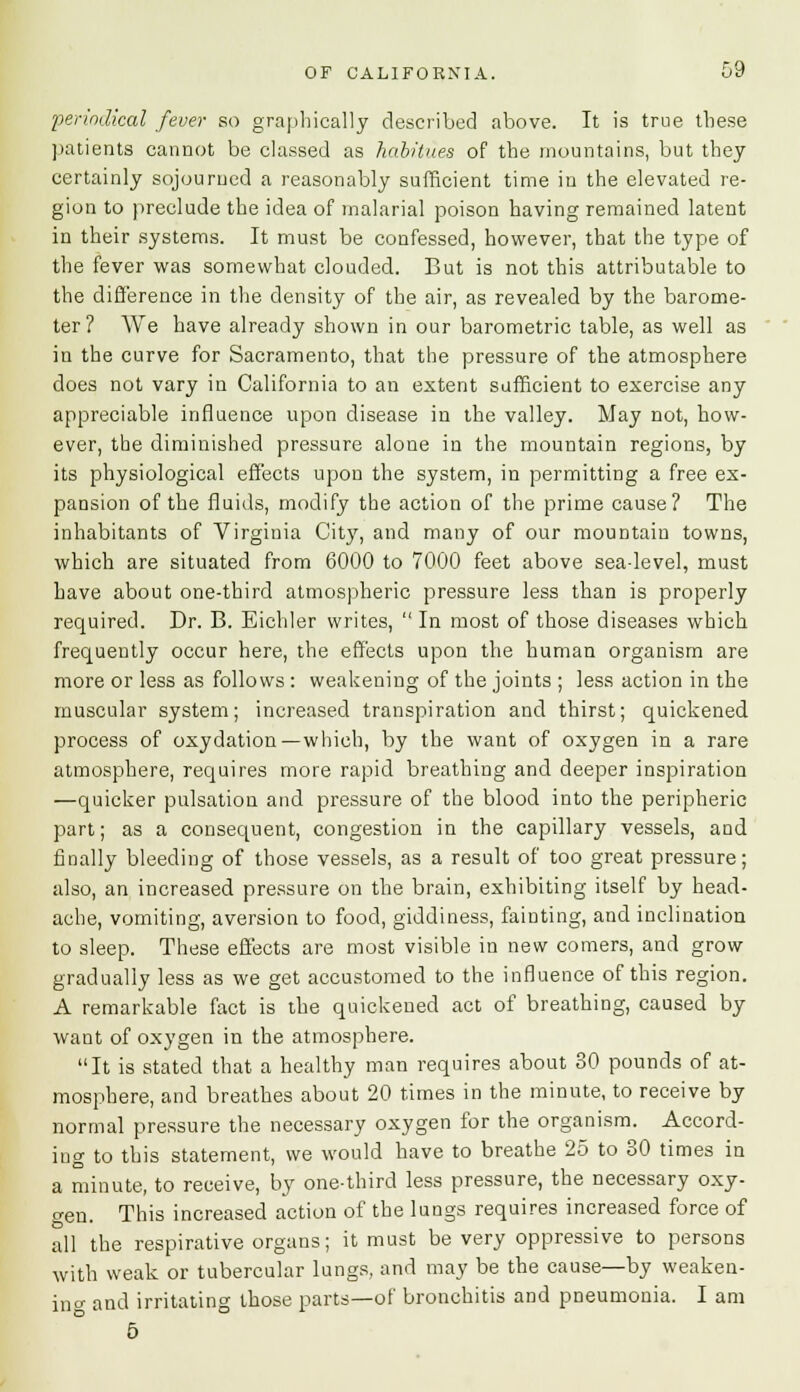 periodical fever so graphically described above. It is true these patients cannot be classed as habitues of the mountains, but they certainly sojourned a reasonably sufficient time in the elevated re- gion to preclude the idea of malarial poison having remained latent in their systems. It must be confessed, however, that the type of the fever was somewhat clouded. But is not this attributable to the difference in the density of the air, as revealed by the barome- ter? We have already shown in our barometric table, as well as in the curve for Sacramento, that the pressure of the atmosphere does not vary in California to an extent sufficient to exercise any appreciable influence upon disease in the valley. May not, how- ever, the diminished pressure alone in the mountain regions, by its physiological effects upon the system, in permitting a free ex- pansion of the fluids, modify the action of the prime cause? The inhabitants of Virginia City, and many of our mountain towns, which are situated from 6000 to 7000 feet above seadevel, must have about one-third atmospheric pressure less than is properly required. Dr. B. Eichler writes,  In most of those diseases which frequently occur here, the effects upon the human organism are more or less as follows : weakening of the joints ; less action in the muscular system; increased transpiration and thirst; quickened process of oxydation—which, by the want of oxygen in a rare atmosphere, requires more rapid breathing and deeper inspiration —quicker pulsation and pressure of the blood into the peripheric part; as a consequent, congestion in the capillary vessels, and finally bleeding of those vessels, as a result of too great pressure; also, an increased pressure on the brain, exhibiting itself by head- ache, vomiting, aversion to food, giddiness, fainting, and inclination to sleep. These effects are most visible in new comers, and grow gradually less as we get accustomed to the influence of this region. A remarkable fact is the quickened act of breathing, caused by want of oxygen in the atmosphere. It is stated that a healthy man requires about 30 pounds of at- mosphere, and breathes about 20 times in the minute, to receive by normal pressure the necessary oxygen for the organism. Accord- ing to this statement, we would have to breathe 25 to 30 times in a minute, to receive, by one-third less pressure, the necessary oxy- gen. This increased action of the lungs requires increased force of all the respirative organs; it must be very oppressive to persons with weak or tubercular lungs, and may be the cause—by weaken- ing and irritating those parts—of bronchitis and pneumonia. I am 5