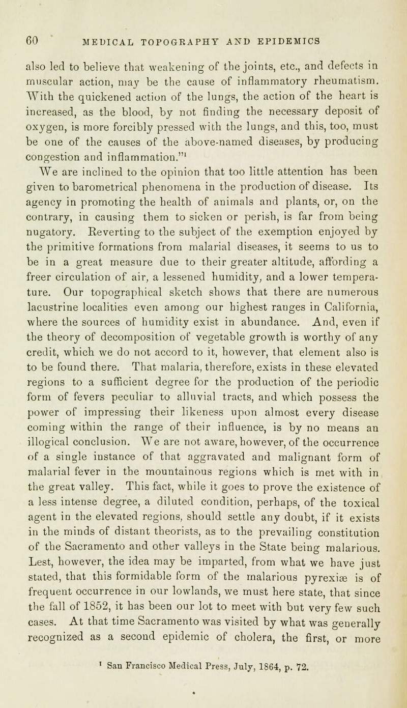 also led to believe that weakening of the joints, etc., and defects in muscular action, may be the cause of inflammatory rheumatism. With the quickened action of the lungs, the action of the heart is increased, as the blood, by not finding the necessary deposit of oxygen, is more forcibly pressed with the lungs, and this, too, must be one of the causes of the above-named diseases, by producing congestion and inflammation.1 We are inclined to the opinion that too little attention has been given to barometrical phenomena in the production of disease. Its agency in promoting the health of animals and plants, or, on the contrary, in causing them to sicken or perish, is far from being nugatory. Reverting to the subject of the exemption enjoyed by the primitive formations from malarial diseases, it seems to us to be in a great measure due to their greater altitude, affording a freer circulation of air, a lessened humidity, and a lower tempera- ture. Our topographical sketch shows that there are numerous lacustrine localities even among our highest ranges in California, where the sources of humidity exist in abundance. And, even if the theory of decomposition of vegetable growth is worthy of any credit, which we do not accord to it, however, that element also is to be found there. That malaria, therefore, exists in these elevated regions to a sufficient degree for the production of the periodic form of fevers peculiar to alluvial tracts, and which possess the power of impressing their likeness upon almost every disease coming within the range of their influence, is by no means an illogical conclusion. We are not aware, however, of the occurrence of a single iustance of that aggravated and malignant form of malarial fever in the mountainous regions which is met with in the great valley. This fact, while it goes to prove the existence of a less intense degree, a diluted condition, perhaps, of the toxical agent in the elevated regions, should settle any doubt, if it exists in the minds of distant theorists, as to the prevailing constitution of the Sacramento and other valleys in the State being malarious. Lest, however, the idea may be imparted, from what we have just stated, that this formidable form of the malarious pyrexias is of frequent occurrence in our lowlands, we must here state, that since the fall of 1852, it has been our lot to meet with but very few such cases. At that time Sacramento was visited by what was generally recognized as a second epidemic of cholera, the first, or more 1 San Francisco Medical Press, July, 1864, p. 72.