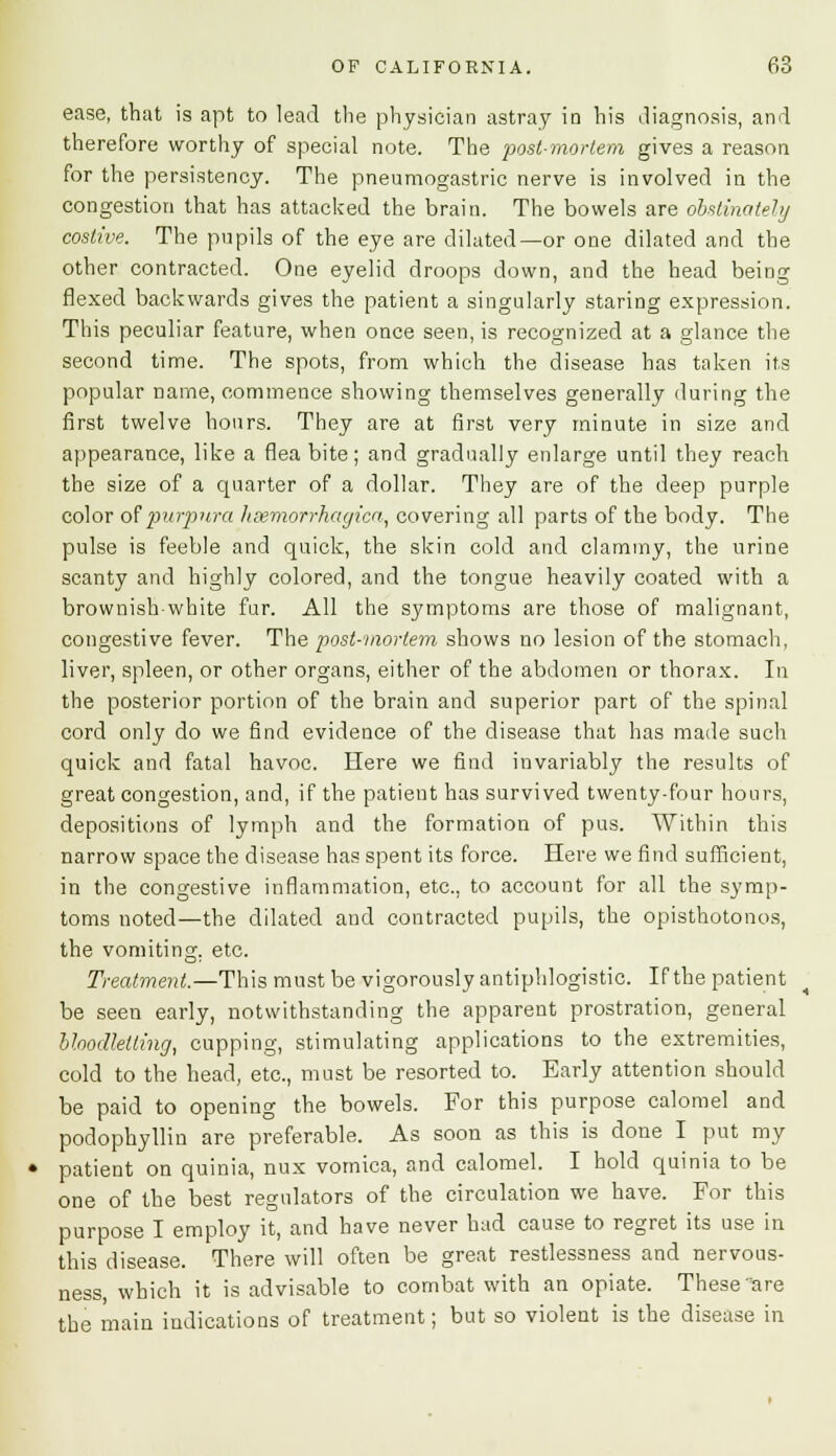 ease, that is apt to lead the physician astray in his iliagnosis, and therefore worthy of special note. The post-mortem gives a reason for the persistency. The pneumogastric nerve is involved in the congestion that has attacked the brain. The bowels are obstinately costive. The pupils of the eye are dilated—or one dilated and the other contracted. One eyelid droops down, and the head being flexed backwards gives the patient a singularly staring expression. This peculiar feature, when once seen, is recognized at a glance the second time. The spots, from which the disease has taken its popular name, commence showing themselves generally during the first twelve hours. They are at first very minute in size and appearance, like a flea bite; and gradually enlarge until they reach the size of a quarter of a dollar. They are of the deep purple color of purpura hemorrhagica, covering all parts of the body. The pulse is feeble and quick, the skin cold and clammy, the urine scanty and highly colored, and the tongue heavily coated with a brownish-white fur. All the symptoms are those of malignant, congestive fever. The post-mortem shows no lesion of the stomach, liver, spleen, or other organs, either of the abdomen or thorax. In the posterior portion of the brain and superior part of the spinal cord only do we find evidence of the disease that has made such quick and fatal havoc. Here we find invariably the results of great congestion, and, if the patient has survived twenty-four hours, depositions of lymph and the formation of pus. AVithin this narrow space the disease has spent its force. Here we find sufficient, in the congestive inflammation, etc., to account for all the symp- toms noted—the dilated and contracted pupils, the opisthotonos, the vomiting, etc. Treatment.—This must be vigorously antiphlogistic. If the patient be seen early, notwithstanding the apparent prostration, general bloodletting, cupping, stimulating applications to the extremities, cold to the head, etc., must be resorted to. Early attention should be paid to opening the bowels. For this purpose calomel and podophyllin are preferable. As soon as this is done I put my patient on quinia, nux vomica, and calomel. I hold quinia to be one of the best regulators of the circulation we have. For this purpose I employ it, and have never had cause to regret its use in this disease. There will often be great restlessness and nervous- ness, which it is advisable to combat with an opiate. These are the main indications of treatment; but so violent is the disease in