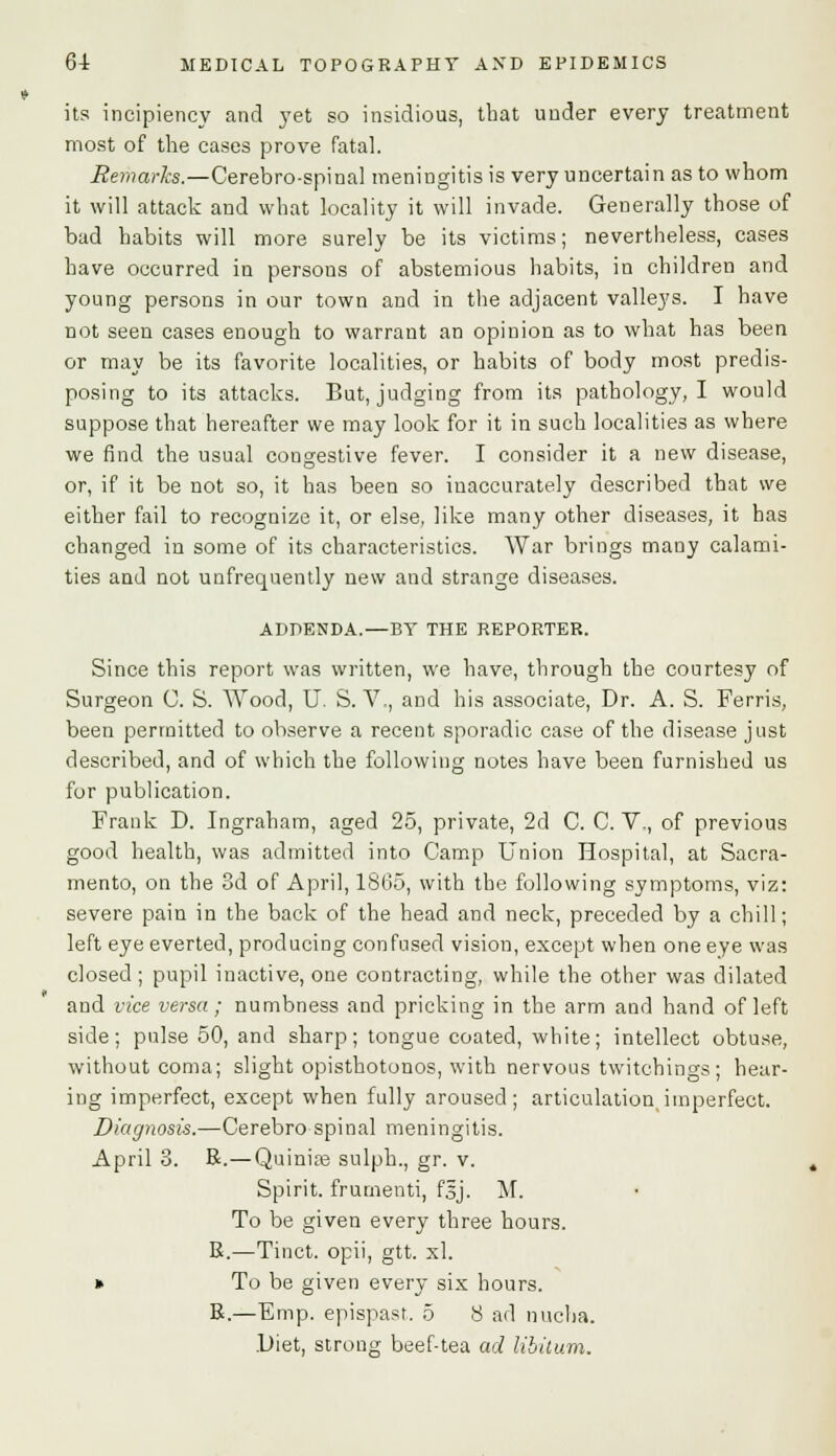 its incipiency and yet so insidious, that under every treatment most of the cases prove fatal. Remarks.—Cerebro-spinal meningitis is very uncertain as to whom it will attack and what locality it will invade. Generally those of bad habits will more surely be its victims; nevertheless, cases have occurred in persons of abstemious habits, in children and young persons in our town and in the adjacent valleys. I have not seen cases enough to warrant an opinion as to what has been or may be its favorite localities, or habits of body most predis- posing to its attacks. But, judging from its pathology, I would suppose that hereafter we may look for it in such localities as where we find the usual congestive fever. I consider it a new disease, or, if it be not so, it has been so inaccurately described that we either fail to recognize it, or else, like many other diseases, it has changed in some of its characteristics. War brings many calami- ties and not unfrequently new and strange diseases. ADDENDA.—BY THE REPORTER. Since this report was written, we have, through the courtesy of Surgeon C. S. Wood, U. S. V , and his associate, Dr. A. S. Ferris, been permitted to observe a recent sporadic case of the disease just described, and of which the following notes have been furnished us for publication. Frank D. Ingraham, aged 25, private, 2d C. C. V., of previous good health, was admitted into Camp Union Hospital, at Sacra- mento, on the 3d of April, 1865, with the following symptoms, viz: severe pain in the back of the head and neck, preceded by a chill; left eye everted, producing confused vision, except when one eye was closed ; pupil inactive, one contracting, while the other was dilated and vice versa; numbness and pricking in the arm and hand of left side; pulse 50, and sharp; tongue coated, white; intellect obtuse, without coma; slight opisthotonos, with nervous twitchings; hear- ing imperfect, except when fully aroused; articulation,imperfect. Diagnosis.—Cerebro spinal meningitis. April 3. R.— Quinise sulph., gr. v. Spirit, frumenti, fsj. M. To be given every three hours. R.—Tinct. opii, gtt. xl. » To be given every six hours. R.—Emp. epispast. 5 8 ad nucha. .Diet, strong beef-tea ad libitum.