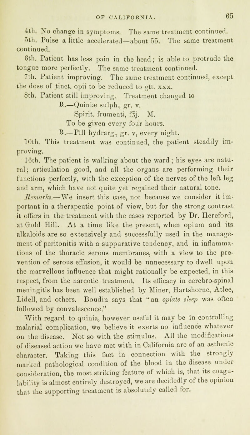 4th. No change in symptoms. The same treatment continued. 5th. Pulse a little accelerated—about 55. The same treatment continued. 6th. Patient has less pain in the head ; is able to protrude the tongue more perfectly. The same treatment continued. 7th. Patient improving. The same treatment continued, except the dose of tinct. opii to be reduced to gtt. xxx. 8th. Patient still improving. Treatment changed to R.—Quinia? sulph., gr. v. Spirit, frumenti, f.5j. M. To be given every four hours. R.—Pill hydrarg., gr. v, every night. 10th. This treatment was continued, the patient steadily im- proving. 16th. The patient is walking about the ward; his eyes are natu- ral; articulation good, and all the organs are performing their functions perfectly, with the exception of the nerves of the left leg and arm, which have not quite yet regained their natural tone. Remarks.—We insert this case, not because we consider it im- portant in a therapeutic point of view, but for the strong contrast it offers in the treatment with the cases reported by Dr. Hereford, at Gold Hill. At a time like the present, when opium and its alkaloids are so extensively and successfully used in the manage- ment of peritonitis with a suppurative tendency, and in inflamma- tions of the thoracic serous membranes, with a view to the pre- vention of serous effusion, it would be unnecessary to dwell upon the marvellous influence that might rationally be expected, in this respect, from the narcotic treatment. Its efficacy in cerebro-spinal meningitis has been well established by Miner, Hartshorne, Atlee, Lidell, and others. Boudin says that an opiate sleep was often followed by convalescence. With regard to quiuia, however useful it may be in controlling malarial complication, we believe it exerts no influence whatever on the disease. Not so with the stimulus. All the modifications of diseased action we have met with in California are of an asthenic character. Taking this fact in connection with the strongly marked pathological condition of the blood in the disease under consideration, the most striking feature of which is, that its coagu- lability is almost entirely destroyed, we are decidedly of the opiniou that the supporting treatment is absolutely called for.