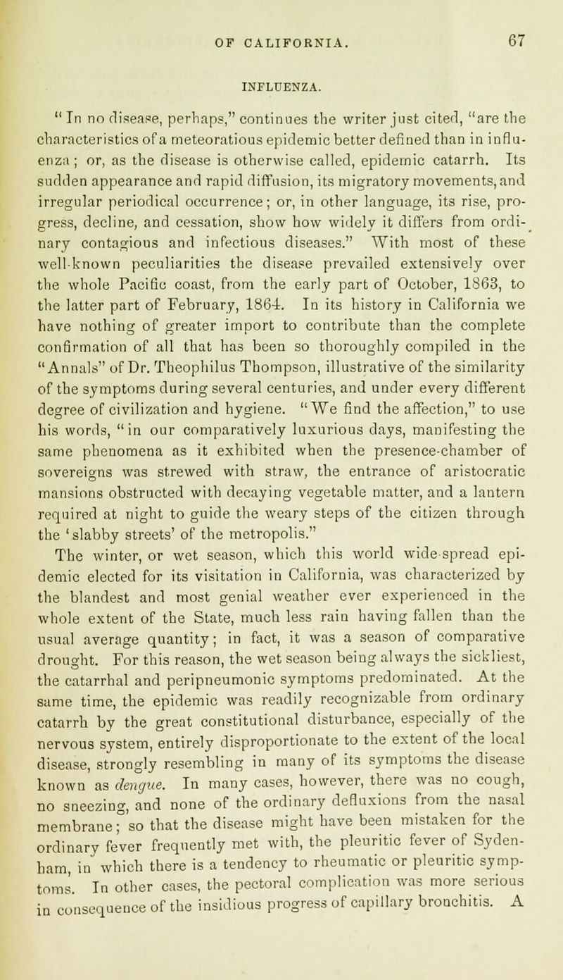 INFLUENZA. In no disease, perhaps, continues the writer just cited, are the characteristics of a meteoratious epidemic better defined than in influ- enza ; or, as the disease is otherwise called, epidemic catarrh. Its sudden appearance and rapid diffusion, its migratory movements, and irregular periodical occurrence; or, in other language, its rise, pro- gress, decline, and cessation, show how widely it differs from ordi- nary contagious and infectious diseases. With most of these well-known peculiarities the disease prevailed extensively over the whole Pacific coast, from the early part of October, 1863, to the latter part of February, 1864. In its history in California we have nothing of greater import to contribute than the complete confirmation of all that has been so thoroughly compiled in the Annals of Dr. Theophilus Thompson, illustrative of the similarity of the symptoms during several centuries, and under every different degree of civilization and hygiene. We find the affection, to use his words, in our comparatively luxurious days, manifesting the same phenomena as it exhibited when the presence-chamber of sovereigns was strewed with straw, the entrance of aristocratic mansions obstructed with decaying vegetable matter, and a lantern required at night to guide the weary steps of the citizen through the ' slabby streets' of the metropolis. The winter, or wet season, which this world widespread epi- demic elected for its visitation in California, was characterized by the blandest and most genial weather ever experienced in the whole extent of the State, much less rain having fallen than the usual average quantity; in fact, it was a season of comparative drought. For this reason, the wet season being always the sickliest, the catarrhal and peripneumonia symptoms predominated. At the same time, the epidemic was readily recognizable from ordinary catarrh by the great constitutional disturbance, especially of the nervous system, entirely disproportionate to the extent of the local disease, strongly resembling in many of its symptoms the disease known as dengue. In many cases, however, there was no cough, no sneezing, and none of the ordinary defluxions from the nasal membrane;° so that the disease might have been mistaken for the ordinary fever frequently met with, the pleuritic fever of Syden- ham, in which there is a tendency to rheumatic or pleuritic symp- toms'. In other cases, the pectoral complication was more serious in consequence of the insidious progress of capillary bronchitis. A