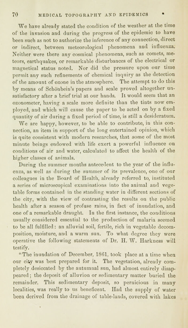 We have already stated the condition of the weather at the time of the invasion and during the progress of the epidemic to have been such as not to authorize the inference of any connection, direct or indirect, between meteorological phenomena and influenza. Neither were there any cosmical phenomena, such as comets, me- teors, earthquakes, or remarkable disturbances of the electrical or magnetical status noted. Nor did the pressure upon our time permit any such refinements of chemical inquiry as the detection of the amount of ozone in the atmosphere. The attempt to do this by means of Schonbein's papers and scale proved altogether un- satisfactory after a brief trial at our hands. It would seem that an ozonometer, having a scale more definite than the tints now em- ployed, and which will cause the paper to be acted on by a fixed quantity of air during a fixed period of time, is still a desideratum. We are happy, however, to be able to contribute, in this con- nection, an item in support of the long entertained opinion, which is quite consistent with modern researches, that some of the most minute beings endowed with life exert a powerful influence on conditions of air and water, calculated to affect the health of the higher classes of animals. During the summer months antecedent to the year of the influ- enza, as well as during the summer of its prevalence, one of our colleagues in the Board of Health, already referred to, instituted a series of microscopical examinations into the animal and vege- table forms contained in the standing water in different sections of the city, with the view of contrasting the results on the public health after a season of profuse rains, in fact of inundation, and one of a remarkable draught. In the first instance, the conditions usually considered essential to the production of malaria seemed to be all fulfilled: an alluvial soil, fertile, rich in vegetable decom- position, moisture, and a warm sun. To what degree they were operative the following statements of Dr. H. W. Harkness will testify. The inundation of December, 1861, took place at a time when our city was best prepared for it. The vegetation, already com- pletely desiccated by the autumnal sun, had almost entirely disap- peared; the deposit of alluvion or sedimentary matter buried the remainder. This sedimentary deposit, so pernicious in many localities, was really to us beneficent. Had the supply of water been derived from the drainage of table-lands, covered with lakes