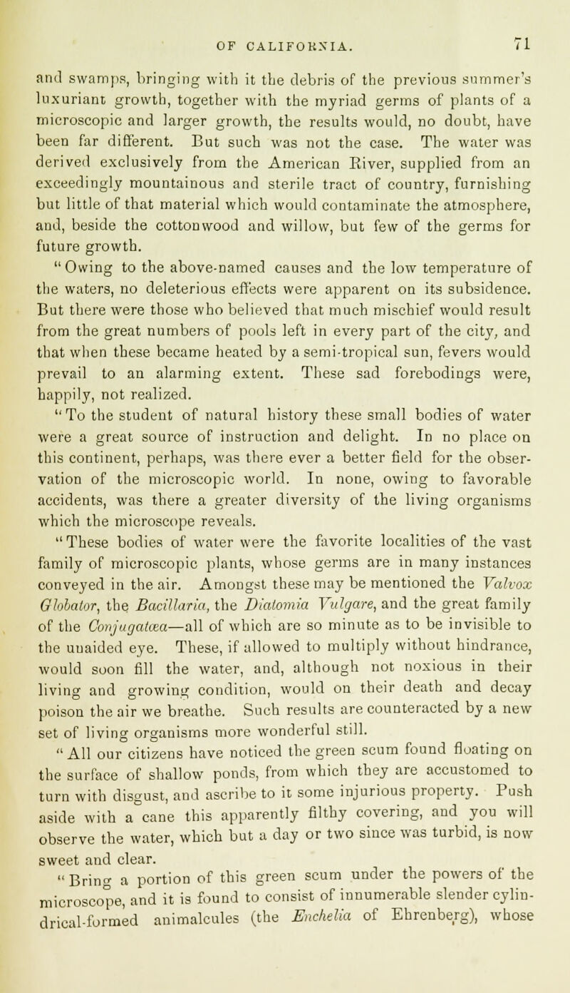 and swamps, bringing with it the debris of the previous summer's luxuriant growth, together with the myriad germs of plants of a microscopic and larger growth, the results would, no doubt, have been far different. But such was not the case. The water was derived exclusively from the American Eiver, supplied from an exceedingly mountainous and sterile tract of country, furnishing but little of that material which would contaminate the atmosphere, and, beside the cotton wood and willow, but few of the germs for future growth.  Owing to the above-named causes and the low temperature of the waters, no deleterious effects were apparent on its subsidence. But there were those who believed that much mischief would result from the great numbers of pools left in every part of the city, and that when these became heated by a semi-tropical sun, fevers would prevail to an alarming extent. These sad forebodings were, happily, not realized. To the student of natural history these small bodies of water were a great source of instruction and delight. In no place on this continent, perhaps, was there ever a better field for the obser- vation of the microscopic world. In none, owing to favorable accidents, was there a greater diversity of the living organisms which the microscope reveals.  These bodies of water were the favorite localities of the vast family of microscopic plants, whose germs are in many instances conveyed in the air. Amongst these may be mentioned the Valvox Ghbalor, the Bacillaria, the Diaiomia Vidgare, and the great family of the Conjugatcea—all of which are so minute as to be invisible to the unaided eye. These, if allowed to multiply without hindrance, would soon fill the water, and, although not noxious in their living and growing condition, would on their death and decay poison the air we breathe. Such results are counteracted by a new set of living organisms more wonderful still. All our citizens have noticed the green scum found floating on the surface of shallow ponds, from which they are accustomed to turn with disgust, and ascribe to it some injurious property. Push aside with a cane this apparently filthy covering, and you will observe the water, which but a day or two since was turbid, is now sweet and clear. Bring a portion of this green scum under the powers of the microscope, and it is found to consist of innumerable slender cylin- drical-formed animalcules (the Enchelia of Ehrenberg), whose