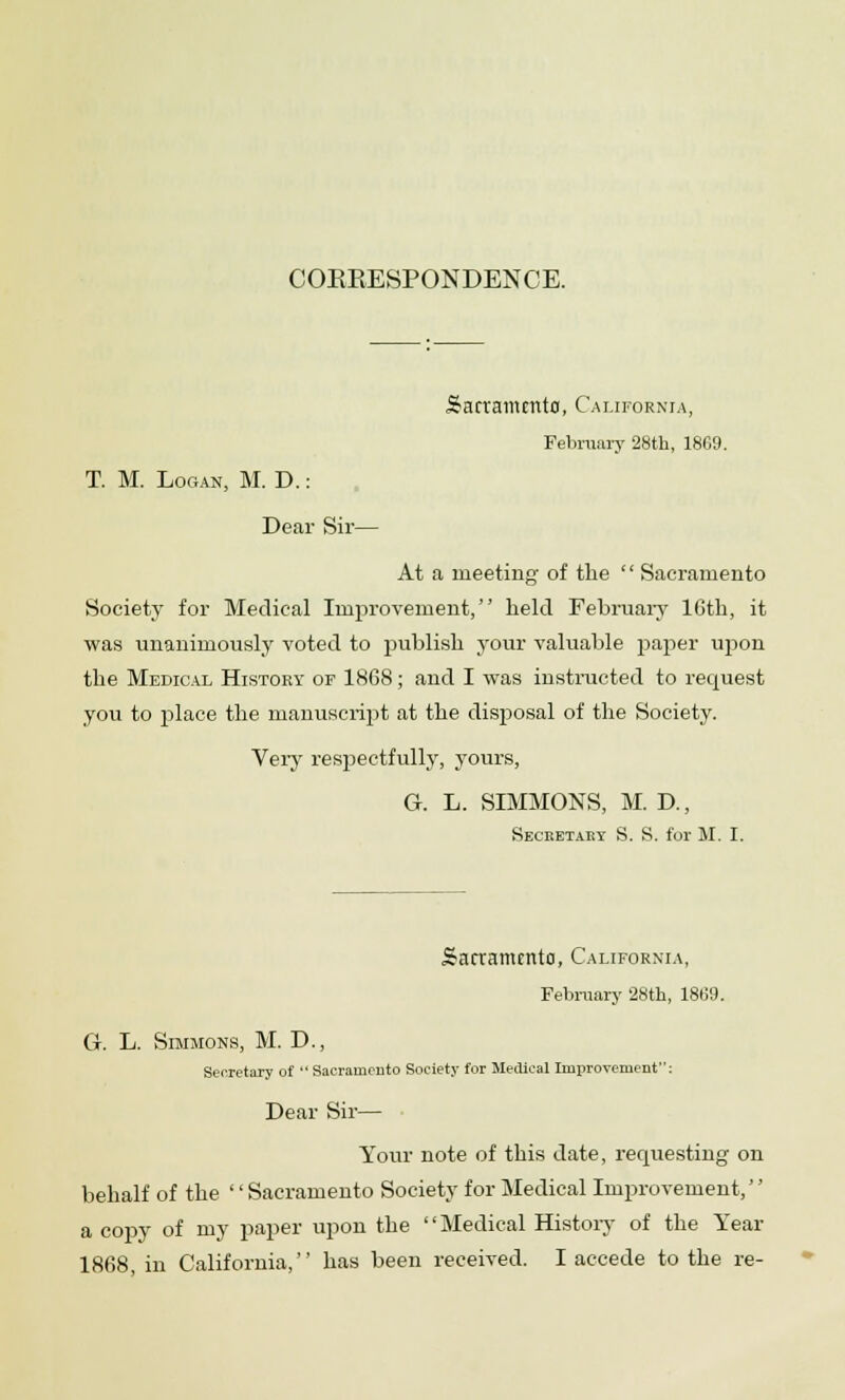 COEEESPONDENCE. Sacramento, California, February 28th, 1869. T. M. Logan, M. D.: Dear Sir— At a meeting of the '' Sacramento Society for Medical Improvement, held February lGth, it was unanimously voted to publish your valuable paper upon the Medical History of 1868; and I was instructed to request you to place the manuscript at the disposal of the Society. Very respectfully, yours, G. L. SIMMONS, M. D., Secketaey S. S. for M. I. Sacramento, California, February 28th, 1869. G. L. Simmons, M. D., Secretary of  Sacramento Society for Medical Improvement: Dear Sir— Your note of this date, requesting on behalf of the Sacramento Society for Medical Improvement, a copy of my paper upon the Medical History of the Year 1868 in California, has been received. I accede to the re-