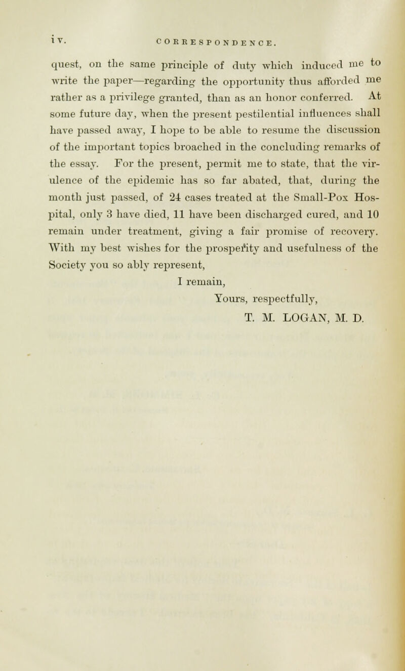 quest, on the same principle of duty which induced me to write the paper—regarding the opportunity thus afforded me rather as a privilege granted, than as an honor conferred. At some future day, when the present pestilential influences shall have passed away, I hope to be able to resume the discussion of the important tojsics broached in the concluding remarks of the essay. For the present, permit me to state, that the vir- ulence of the ejjideinic has so far abated, that, during the month just passed, of 24 cases treated at the Small-Pox Hos- pital, only 3 have died, 11 have been discharged cured, and 10 remain under treatment, giving a fair promise of recovery. With my best wishes for the prosperity and usefulness of the Society you so ably represent, I remain, Yours, respectfully, T. M. LOGAN, M. D.
