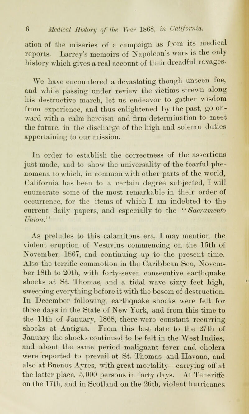 ation of the miseries of a campaign as from its medical reports. Larrey's memoirs of Napoleon's wars is the only history which gives a real account of their dreadful ravages. We have encountered a devastating though unseen foe, and while passing under review the victims strewn along his destructive march, let us endeavor to gather wisdom from experience, and thus enlightened by the past, go on- ward with a calm heroism and firm determination to meet the future, in the discharge of the high and solemn duties appertaining to our mission. In order to establish the correctness of the assertions just made, and to show the universality of the fearful phe- nomena to which, in common with other parts of the world, California has been to a certain degree subjected, I will enumerate some of the most remarkable in their order of occurrence, for the items of which I am indebted to the current daily papers, and especially to the Sacramento Union.'1 As preludes to this calamitous era, I may mention the violent eruption of Vesuvius commencing on the 15th of November, 1867, and continuing up to the present time. Also the terrific commotion in the Caribbean Sea, Novem- ber 18th to 20th, with forty-seven consecutive earthcpiake shocks at St. Thomas, and a tidal wave sixty feet high, sweeping everything before it with the besom of destruction. In December following, earthquake shocks were felt for three days in the State of New York, and from this time to the 11th of January, 1868, there were constant recurring shocks at Antigua. From this last date to the 27th of January the shocks continued to be felt in the West Indies, and about the same period malignant fever and cholera were reported to prevail at St. Thomas and Havana, and also at Buenos Ayres, with great mortality—carrying off at the latter place, 5,000 persons in forty days. At Teneriffe on the 17 th, and in Scotland on the 26th, violent hurricanes