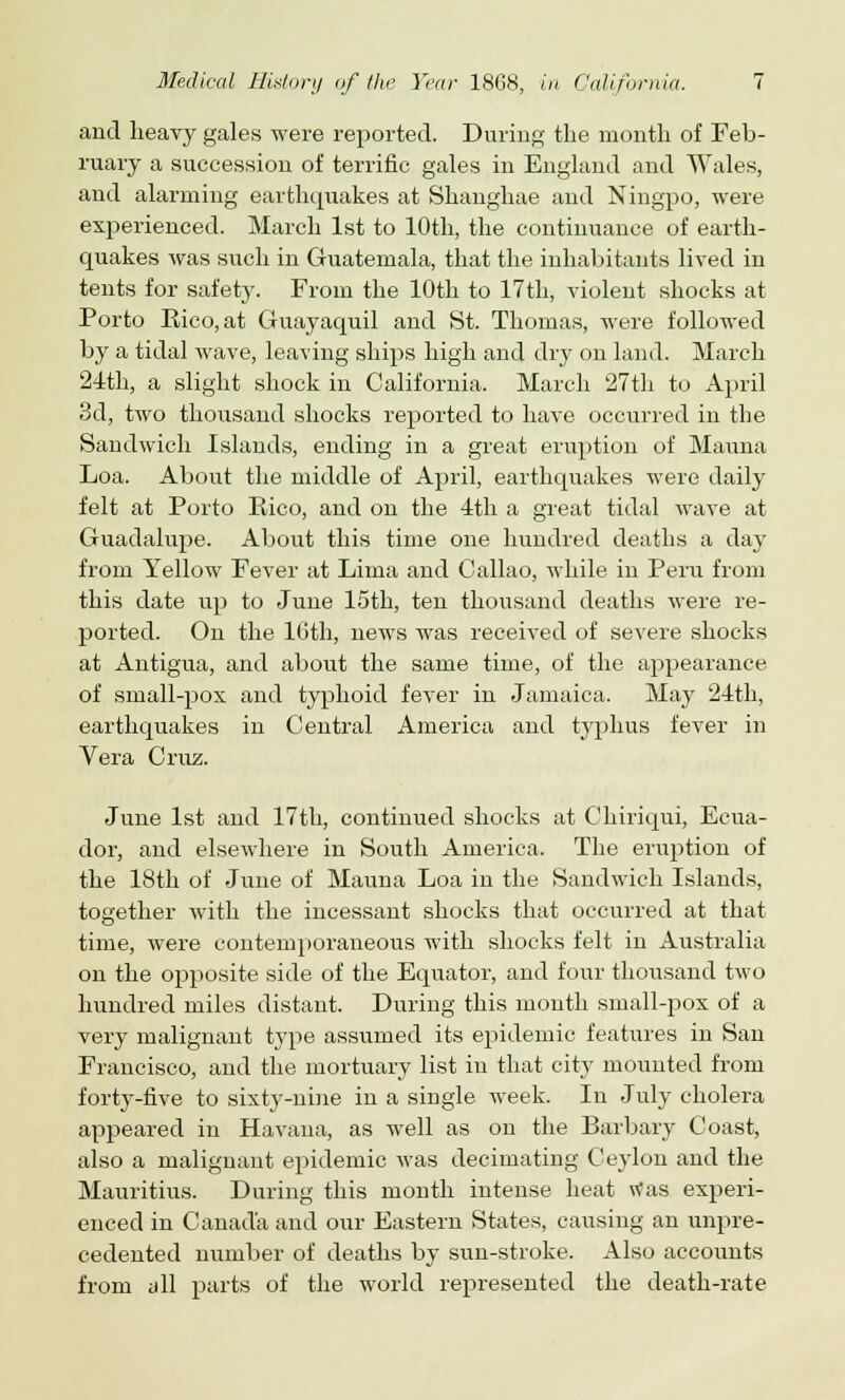 and heavy gales were reported. During the month of Feb- ruary a succession of terrific gales in England and Wales, and alarming earthquakes at Shanghae and Ningpo, were experienced. March 1st to 10th, the continuance of earth- quakes was such in Guatemala, that the inhabitants lived in tents for safety. From the 10th to 17th, violent shocks at Porto Eico,at Guayaquil and St. Thomas, were followed by a tidal wave, leaving ships high and dry on land. March 24th, a slight shock in California. March 27th to April 3d, two thousand shocks reported to have occurred in the Sandwich Islands, ending in a great eruption of Mauna Loa. About the middle of April, earthquakes were daily felt at Porto Rico, and on the 4th a great tidal wave at Guadalupe. About this time one hundred deaths a day from Yellow Fever at Lima and Callao, while in Peru from this date up to June 15th, ten thousand deaths were re- ported. On the 16th, news was received of severe shocks at Antigua, and about the same time, of the appearance of small-pox and typhoid fever in Jamaica. May 24th, earthquakes in Central America and typhus fever in Vera Cruz. June 1st and 17th, continued shocks at Chiriqui, Ecua- dor, and elsewhere in South America. The eruption of the 18th of June of Mauna Loa in the Sandwich Islands, together with the incessant shocks that occurred at that time, were contemporaneous with shocks felt in Australia on the opposite side of the Equator, and four thousand two hundred miles distant. During this month small-pox of a very malignant type assumed its epidemic features in San Francisco, and the mortuary list in that city mounted from forty-five to sixty-nine in a single week. In July cholera appeared in Havana, as well as on the Barbary Coast, also a malignant epidemic was decimating Ceylon and the Mauritius. During this month intense heat tfas experi- enced in Canada and our Eastern States, causing an unpre- cedented number of deaths by sun-stroke. Also accounts from all parts of the world represented the death-rate