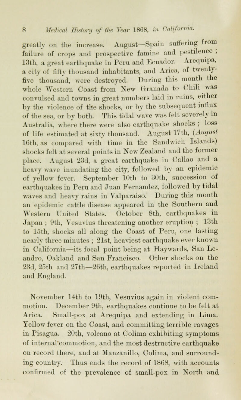 greatly on the increase. August—Spain suffering from failure of crops and prospective famine and pestilence ; 13th, a great earthquake in Peru and Ecuador. Arequrpa, a city of fifty thousand inhabitants, and Arica, of twenty- five thousand, were destroyed. During this month the whole Western Coast from New Granada to Chili was convulsed and towns in great numbers laid in ruins, either by the violence of the shocks, or by the subsequent influx of the sea, or by both. This tidal wave was felt severely in Australia, where there were also earthquake shocks ; loss of life estimated at sixty thousand. August 17th, (August 16th, as compared with time in the Sandwich Islands) shocks felt at several points in New Zealand and the former place. August 23d, a great earthquake in Callao and a heavy wave inundating the city, followed by an epidemic of yellow fever. September 10th to 30th, succession of earthquakes in Peru and Juan Fernandez, followed by tidal waves and heavy rains in Valparaiso. During this month an epidemic cattle disease appeared in the Southern and Western United States. October 8th, earthquakes in Japan ; 9th, Vesuvius threatening another eruption ; 13th to 15th, shocks all along the Coast of Peru, one lasting nearly three minutes ; 21st, heaviest earthquake ever known in California—its focal point being at Haywards, San Le- andro, Oakland and San Francisco. Other shocks on the 23d, 25th and 27th—26th, earthquakes reported in Ireland and England. November 14th to 19th, Vesuvius again in violent com- motion. December 9th, earthquakes continue to be felt at Arica. Small-pox at Arequipa and extending in Lima. Yellow fever on the Coast, and committing terrible ravages in Pisagua. 20th, volcano at Colima exhibiting symptoms of internarcommotion, and the most destructive earthquake on record there, and at Manzanillo, Colima, and surround- ing country. Thus ends the record of 1868, with accounts confirmed of the prevalence of small-pox in North and
