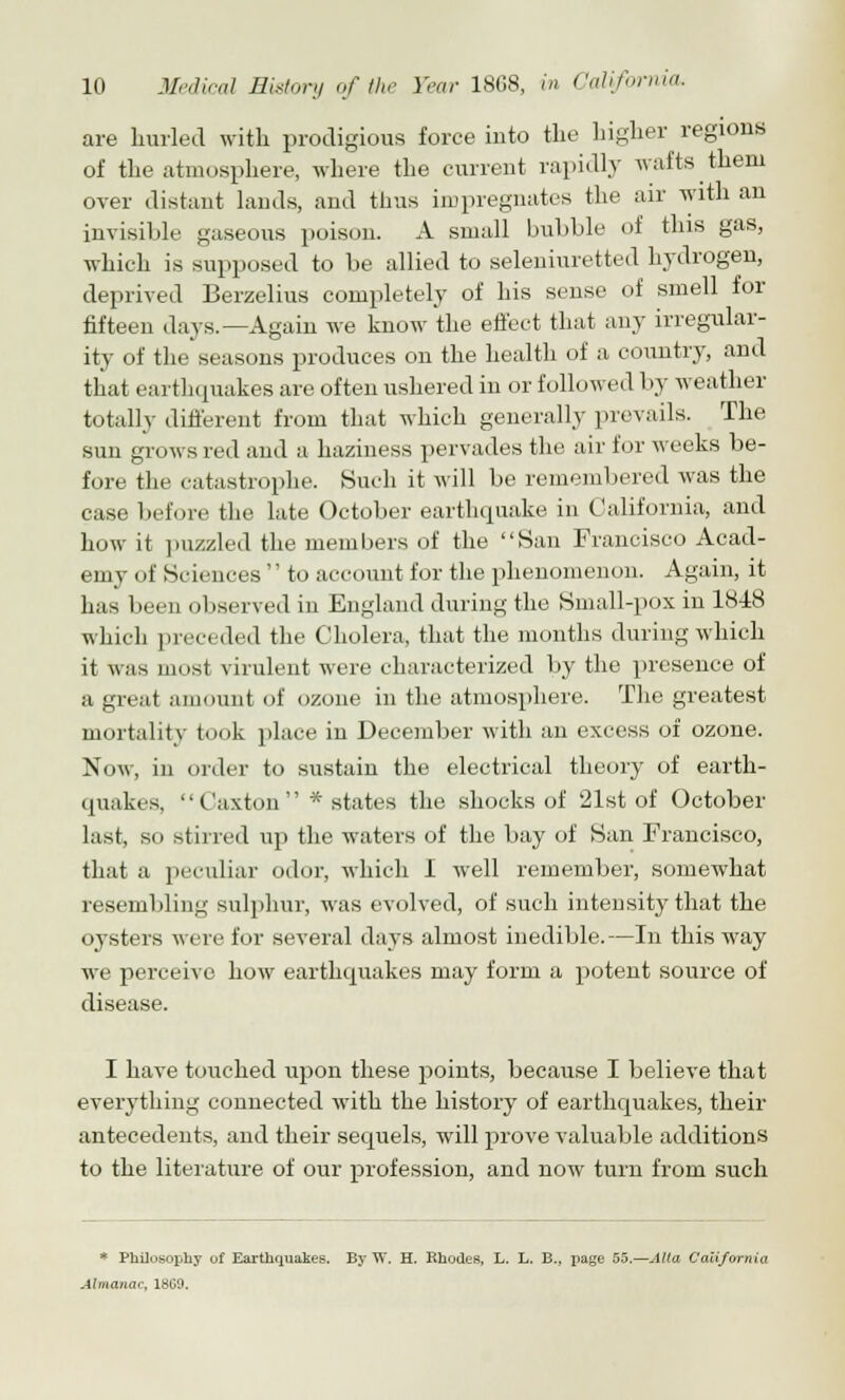 are hurled with prodigious force into the higher regions of the atmosphere, where the current rapidly wafts them over distant lands, and thus impregnates the air with an invisible gaseous poison. A small bubble of this gas, which is supposed to be allied to seleniuretted hydrogen, deprived Berzelius completely of his sense of smell for fifteen days.—Again we know the effect that any irregular- ity of the seasons produces on the health of a country, and that earthquakes are often ushered in or followed by weather totally different from that which generally prevails. The sun grows red and a haziness pervades the air for weeks be- fore the catastrophe. Such it will be remembered was the case before the late October earthquake in California, and how it puzzled the members of the San Francisco Acad- emy of Sciences to account for the phenomenon. Again, it has been observed in England during the Small-pox in 18-18 which preceded the Cholera, that the months during which it was mi ist virulent were characterized by the presence of a great amount of ozone in the atmosphere. The greatest mortality took place in December with an excess of ozone. Now, in order to sustain the electrical theory of earth- quakes, C'axton * states the shocks of 21st of October last, so stirred up the waters of the bay of San Francisco, that a peculiar odor, which 1 well remember, somewhat resembling sulphur, was evolved, of such intensity that the oysters were for several days almost inedible.—In this way we perceive how earthquakes may form a potent source of disease. I have touched upon these points, because I believe that everything connected with the history of earthquakes, their antecedents, and their sequels, will prove valuable additions to the literature of our profession, and now turn from such * Philosophy of Earthquakes. By W. H. Rhodes, L. L. B., page 55.—Alia California Almanac, 1809.