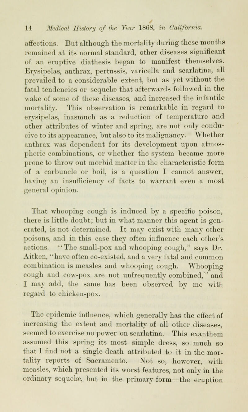 affections. But although the mortality during these months remained at its normal standard, other diseases significant of an eruptive diathesis began to manifest themselves. Erysipelas, anthrax, pertussis, varicella and scarlatina, all prevailed to a considerable extent, but as yet without the fatal tendencies or sequelae that afterwards followed in the wake of some of these diseases, and increased the infantile mortality. This observation is remarkable in regard to erysipelas, inasmuch as a reduction of temperature and other attributes of winter and spring, are not only condu- cive to its appearance, butalsoto its malignancy. Whether anthrax was dependent for its development upon atmos- pheric combinations, or whether the system became more prone to throw out morbid matter in the characteristic form of a carbuncle or boil, is a question I cannot answer, having an insufficiency of facts to warrant even a most general opinion. That whooping cough is induced by a specific poison, there is little doubt; but in what manner this agent is gen- erated, is not determined. It may exist with many other poisons, and in this case they often influence each other's actions. The small-pox and whooping cough, says Dr. Aitken, have often co-existed, and a very fatal and common combination is measles and whooping cough. Whooping cough and cow-pox are not unfrequently combined, and I may add, the same has been observed by me with regard to chicken-pox. The epidemic influence, which generally has the effect of increasing the extent and mortality of all other diseases, seemed to exercise no power on scarlatina. This exanthem assumed this spring its most simple dress, so much so that I find not a single death attributed to it in the mor- tality reports of Sacramento. Not so, however, with measles, which presented its worst features, not only in the ordinary sequela?, but in the primary form—the eruption
