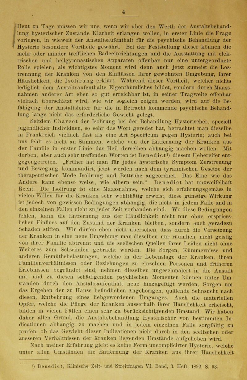 ;Heut zu Tage müssen wir uns. wenn wir über den Werth der Anstaltsbehand- lung hysterischer Zustände Klarheit erlangen wollen, in erster Linie die Frage vorlegen, in wieweit der Anstaltsaufenthalt für die psychische Behandlung der Hysterie besondere Vortheile gewährt. Bei der Feststellung dieser können die mehr oder minder trefflichen Badeeinrichtungen und die Ausstattung mit elek- trischen und heilgymnastischen Apparaten offenbar nur eine untergeordnete Rolle spielen; als wichtigstes Moment wird denn auch jetzt zumeist die Los- trennung der Kranken von den Einflüssen ihrer gewohnten Umgebung, ihrer Häuslichkeit, die Isolirung erklärt. Während dieser Vortheil, welcher nichts lediglich dem Anstaltsaufenthalte Eigenthümliches bildet, sondern durch Maass- nahmen anderer Art eben so gut erreichbar ist, in seiner Tragweite offenbar vielfach überschätzt wird, wie wir sogleich zeigen werden, wird auf die Be- fähigung der Anstaltsleiter für die in Betracht kommende psychische Behand- lung lange nicht das erforderliche Gewicht gelegt. Seitdem Charcot der Isolirung bei der Behandlung Hysterischer, speciell jugendlicher Individuen, so sehr das Wort geredet hat, betrachtet man dieselbe in Frankreich vielfach fast als eine Art Specificum gegen Hysterie; auch bei uns fehlt es nicht an Stimmen, welche von der Entfernung der Kranken aus der Familie in erster Linie das Heil derselben abhängig machen wollen. Mit derben, aber auch sehr treffenden Worten ist Benedict1) diesem Uebereifer ent- gegengetreten. „Früher hat man für jedes hysterische Symptom Zerstreuung und Bewegung kommandirt, jetzt werden nach dem tyrannischen Gesetze der therapeutischen Mode Isolirung und Bettruhe angeordnet. Das Eine wie das Andere kann ebenso weise, wie albern sein. Benedict hat unzweifelhaft Recht. Die Isolirung ist eine Maassnahme, welche sich erfahrungsgemäss in vielen Fällen für die Kranken sehr wohlthätig erweist, diese günstige Wirkung ist jedoch von gewissen Bedingungen abhängig, die nicht in jedem Falle und in den einzelnen Fällen nicht zu jeder Zeit vorhanden sind. Wo diese Bedingungen fehlen, kann die Entfernung aus der Häuslichkeit nicht nur ohne erspriess- lichen Eintluss auf den Zustand der Kranken bleiben, sondern auch geradezu Sehaden stiften. Wir dürfen eben nicht übersehen, dass durch die Versetzung der Kranken in eine neue Umgebung man dieselben nur räumlich, nicht geistig von ihrer Familie abtrennt und die seelischen Quellen ihrer Leiden nicht ohne Weiteres zum Schwinden gebracht werden. Die Sorgen, Kümmernisse und anderen Gemüthsbelastungen, welche in der Lebenslage der Kranken, ihren Familienverhältnissen oder Beziehungen zu einzelnen Personen und früheren Erlebnissen begründet sind, nehmen dieselben ungeschmälert in die Anstalt mit, und zu diesen schädigenden psychischen Momenten können unter Um- ständen durch den Anstaltsaufenthalt neue hinzugefügt werden, Sorgen um das Ergehen der zu Hause befindlichen Angehörigen, quälende Sehnsucht nach diesen, Entbehrung eines liebgewordenen Umganges. Auch die materiellen Opfer, welche die Pflege der Kranken ausserhalb ihrer Häuslichkeit erheischt, bilden in vielen Fällen einen sehr zu berücksichtigenden Umstand. Wir haben daher allen Grund, die Anstaltsbehandlung Hysterischer von bestimmten In- dicationen abhängig zu machen und in jedem einzelnen Falle sorgfältig zu prüfen, ob das Gewicht dieser Indicationen nicht durch in den seelischen oder äusseren Verhältnissen der Kranken liegenden Umstände aufgehoben wird. Nach meiner Erfahrung giebt es keine Form uncomplicirter Hysterie, welche unter allen Umständen die Entfernung der Kranken aus ihrer Häuslichkeit ') Benedict, Klinische Zeit- und Streitfragen VI. Band, 3. Heft, 1892, S. 93.