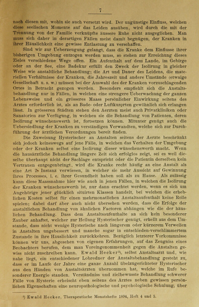 nach diesen mit, wohin sie auch versetzt wird. Der ungünstige Einfluss, welchen diese seelischen Momente auf das Leiden ausüben, wird durch die mit der Trennung von der Familie verknüpfte äussere Ruhe nicht ausgeglichen. Man muss sich daher in derartigen Fällen meist damit begnügen, der Kranken in ihrer Häuslichkeit eine gewisse Entlastung zu verschaffen. Sind wir zur Ueberzeugung gelangt, dass die Kranke dem Einflüsse ihrer bisherigen Umgebung entzogen werden muss, so stehen zur Erreichung dieses Zieles verschiedene Wege offen. Ein Aufenthalt auf dem Lande, im Gebirge oder an der See, eine Badekur erfüllt den Zweck der Isolirung in gleicher Weise wie anstaltliche Behandlung; die Art und Dauer des Leidens, die mate- riellen Verhältnisse der Kranken, die Jahreszeit und andere Umstände (etwaige Gesellschaft u. s. w.) müssen bei der Auswahl des der Kranken vorzuschlagenden Ortes in Betracht gezogen werden. Besonders empfiehlt sich die Anstalts- behandlung nur in Fällen, in welchen eine strengere Ueberwachung der ganzen Lebensweise und ein grösseres Maass persönlicher Einwirkung seitens des Arztes erforderlich ist, als an Bade- oder Luftkurorten gewöhnlich sich erlangen lässt. In grösseren Städten stehen den Aerzten meist auch Privatkliniken oder Sanatorien zur Verfügung, in welchen sie die Behandlung von Patienten, deren Isolirung wünschenswerth ist, fortsetzen können. Mitunter genügt auch die Uebersiedlung der Kranken zu verständigen Verwandten, welche sich zur Durch- führung der ärztlichen Verordnungen bereit finden. Die Zuweisung Hysterischer an Anstalten seitens der Aerzte beschränkt sich jedoch keineswegs auf jene Fälle, in welchen das Verhalten der Umgebung oder der Kranken selbst eine Isolirung dieser wünschenswerth macht. Wenn die hausärztliche Behandlung längere Zeit sich erfolglos zeigt, sei es weil die- selbe überhaupt nicht der Sachlage entspricht oder die Patientin derselben kein Vertrauen entgegenbringt, wird die Kranke recht häufig an eine Anstalt als eine Art 2> Instanz verwiesen, in welcher sie mehr Aussicht auf Gewinnung ihres Processes, i. e. ihrer Gesundheit haben soll als zu Hause. Als zulässig kann diese Maassnahme hier wie auch in jenen Fällen, in welchen die Isolirung der Kranken wünschenswerth ist, nur dann erachtet werden, wenn es sich um Angehörige jener glücklich situirten Klassen handelt, bei welchen die erheb- lichen Kosten selbst für einen mehrmonatlichen Anstaltsaufenthalt keine Rolle spielen; dabei darf aber auch nicht übersehen werden, dass die Erfolge der anstaltlichen Behandlung von ähnlichen Factoren abhängen wie die der häus- lichen Behandlung. Dass dem Anstaltsaufenthalte an sich kein besonderer Zauber anhaftet, welcher zur Heilung Hysterischer genügt, erhellt aus dem Um- stände, dass nicht wenige Hysterische nach längerem oder kürzerem Verweilen in Anstalten ungebessert und manche sogar in entschieden-verschlimmertem Zustande in ihre Häuslichkeit zurückkehren. Bezüglich letzterer Vorkommnisse können wir uns, abgesehen von eigenen Erfahrungen, auf das Zeugniss eines Beobachters berufen, dem man Voreingenommenheit gegen die Anstalten ge- wiss nicht zuschreiben kann. Ewald Hecker1), selbst Anstaltsarzt und, wie nahe liegt, ein entschiedener Lobredner der Anstaltsbehandlung gesteht zu, dass er im Laufe der Jahre eine ganze Anzahl übelzugerichteter Hysterischer aus den Händen von Anstaltsärzten übernommen hat, welche im Rufe be- sonderer Energie standen. Verständniss und zielbewusste Behandlung schwerer Fälle von Hysterie erheischt eben seitens des Arztes neben gewissen persön- lichen Eigenschaften eine neuropathologische und psychologische Schulung, über ') Ewald Hecker, Therapeutische Monatshefte 1894, Heft 4 und 5.