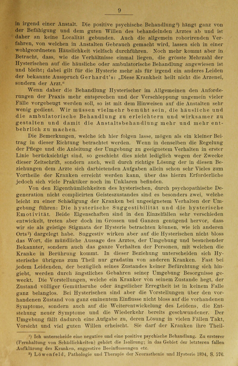 in irgend einer Anstalt. Die positive psychische Behandlung1) hängt ganz von der Befähigung und dem guten Willen des behandelnden Arztes ab und ist daher an keine Localität gebunden. Auch die allgemein roborirenden Ver- fahren, von welchen in Anstalten Gebrauch gemacht wird, lassen sich in einer wohlgeordneten Häuslichkeit vielfach durchführen. Noch mehr kommt aber in Betracht, dass, wie die Verhältnisse einmal liegen, die grösste Mehrzahl der Hysterischen auf die häusliche oder ambulatorische Behandlung angewiesen ist und bleibt; dabei gilt für die Hysterie mehr als für irgend ein anderes Leiden der bekannte Ausspruch Gerhardt's: „Diese Krankheit heilt nicht die Arzenei, sondern der Arzt. Wenn daher die Behandlung Hysterischer im Allgemeinen den Anforde- rungen der Praxis mehr entsprechen und der Verschleppung ungemein vieler Fälle vorgebeugt werden soll, so ist mit dem Hinweisen auf die Anstalten sehr wenig gedient. Wir müssen vielmehr bemüht sein, die häusliche und die ambulatorische Behandlung zu erleichtern und wirksamer zu gestalten und damit die Anstaltsbehandlung mehr und mehr ent- behrlich zu machen. Die Bemerkungen, welche ich hier folgen lasse, mögen als ein kleiner Bei- trag in dieser Richtung betrachtet werden. Wenn in denselben die Regelung der Pflege und die Anleitung der Umgebung zu geeignetem Verhalten in erster Linie berücksichtigt sind, so geschieht dies nicht lediglich wegen der Zwecke dieser Zeitschrift, sondern auch, weil durch richtige Lösung der in diesen Be- ziehungen dem Arzte sich darbietenden Aufgaben allein schon sehr Vieles zum Vortheile der Kranken erreicht werden kann, über das hierzu Erforderliche jedoch sich viele Praktiker noch im Unklaren befinden. Von den Eigenthümlichkeiten des hysterischen, durch psychopathische De- generation nicht complicirten Geisteszustandes sind es besonders zwei, welche leicht zu einer Schädigung der Kranken bei ungeeignetem Verhalten der Um- gebung führen: Die hysterische Suggestibilität und die hysterische Emotivität. Beide Eigenschaften sind in den Einzelfällen sehr verschieden entwickelt, treten aber doch im Grossen und Ganzen genügend hervor, dass wir sie als geistige Stigmata der Hysterie betrachten können, wie ich anderen Orts2) dargelegt habe. Suggestiv wirken aber auf die Hysterischen nicht bloss das Wort, die mündliche Aussage des Arztes, der Umgebung und besuchender Bekannter, sondern auch das ganze Verhalten der Personen, mit welchen die Kranke in Berührung kommt. In dieser Beziehung unterscheiden sich Hy- sterische übrigens zum Theil nur gradatim von anderen Kranken. Fast bei jedem Leidenden, der bezüglich seines Zustandes keiner Befürchtung sich hin- giebt, werden durch ängstliches Gebahren seiner Umgebung Besorgnisse ge- weckt. Die Vorstellungen, welche ein Kranker von seinem Zustande hegt, der Zustand völliger Gemüthsruhe oder ängstlicher Erregtheit ist in keinem Falle ganz belanglos. Bei Hysterischen sind aber die Vorstellungen über den vor- handenen Zustand von ganz eminentem Einflüsse nicht bloss auf die vorhandenen Symptome, sondern auch auf die Weiterentwickelung des Leidens, die Ent- stehung neuer Symptome und die Wiederkehr bereits geschwundener. Der Umgebung fällt dadurch eine Aufgabe zu, deren Lösung in vielen Fällen Takt, Vorsicht und viel guten Willen erheischt. Sie darf der Kranken ihre Theil- ') Ich unterscheide eine negative und eine positive psychische Behandlung. Zu ersterer (Fernhaltung von Schädlichkeiten) gehört die Isolirung; in das Gebiet der letzteren fallen Aufklärung des Kranken, suggestive Beeinflussungen etc. 2) Löwen fehl, Pathologie und Therapie der Neurasthenie und Hysterie 1894, S. 576.
