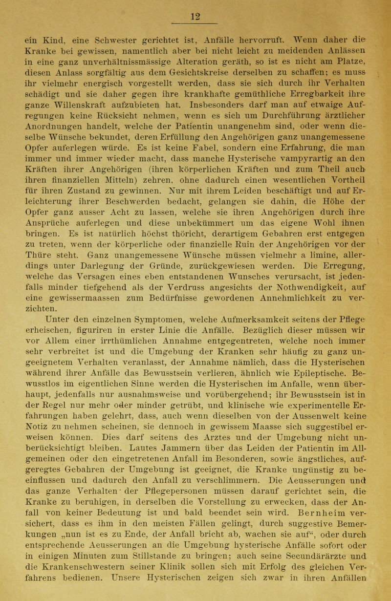 ein Kind, eine Schwester gerichtet ist, Anfälle hervorruft. Wenn daher die Kranke bei gewissen, namentlich aber bei nicht leicht zu meidenden Anlässen in eine ganz unverhältnissmässige Alteration geräth, so ist es nicht am Platze, diesen Anlass sorgfältig aus dem Gesichtskreise derselben zu schaffen; es muss ihr vielmehr energisch vorgestellt werden, dass sie sich durch ihr Verhalten schädigt und sie daher gegen ihre krankhafte gemüthliehe Erregbarkeit ihre ganze Willenskraft aufzubieten hat. Insbesonders darf man auf etwaige Auf- regungen keine Rücksicht nehmen, wenn es sich um Durchführung ärztlicher Anordnungen handelt, welche der Patientin unangenehm sind, oder wenn die- selbe Wünsche bekundet, deren Erfüllung den Angehörigen ganz unangemessene Opfer auferlegen würde. Es ist keine Fabel, sondern eine Erfahrung, die man immer und immer wieder macht, dass manche Hysterische vampyrartig an den Kräften ihrer Angehörigen (ihren körperlichen Kräften und zum Theil auch ihren finanziellen Mitteln) zehren, ohne dadurch einen wesentlichen Vortheil für ihren Zustand zu gewinnen. Nur mit ihrem Leiden beschäftigt und auf Er- leichterung ihrer Beschwerden bedacht, gelangen sie dahin, die Höhe der Opfer ganz ausser Acht zu lassen, welche sie ihren Angehörigen durch ihre Ansprüche auferlegen ttnd diese unbekümmert um das eigene Wohl ihnen bringen. Es ist natürlich höchst thöricht, derartigem C4ebahren erst entgegen zu treten, wenn der körperliche oder finanzielle Ruin der Angehörigen vor der Thüre steht. Ganz unangemessene Wünsche müssen vielmehr a limine, aller- dings unter Darlegung der Gründe, zurückgewiesen werden. Die Erregung, welche das Versagen eines eben entstandenen Wunsches verursacht, ist jeden- falls minder tiefgehend als der Verdruss angesichts der Nothwendigkeit, auf eine gewissermaassen zum Bedürfnisse gewordenen Annehmlichkeit zu ver- zichten. Unter den einzelnen Symptomen, welche Aufmerksamkeit seitens der Pflege erheischen, figuriren in erster Linie die Anfälle. Bezüglich dieser müssen wir vor Allem einer irrthümliehen Annahme entgegentreten, welche noch immer sehr verbreitet ist und die Umgebung der Kranken sehr häufig zu ganz un- geeignetem Verhalten veranlasst, der Annahme nämlich, dass die Hysterischen während ihrer Anfälle das Bewusstsein verlieren, ähnlich wie Epileptische. Be- wusstlos im eigentlichen Sinne werden die Hysterischen im Anfalle, wenn über- haupt, jedenfalls nur ausnahmsweise und vorübergehend; ihr Bewusstsein ist in der Regel nur mehr oder minder getrübt, und klinische wie experimentelle Er- fahrungen haben gelehrt, dass, auch wenn dieselben von der Aussenwelt keine Notiz zu nehmen scheinen, sie dennoch in gewissem Maasse sich suggestibel er- weisen können. Dies darf seitens des Arztes und der Umgebung nicht un- berücksichtigt bleiben. Lautes Jammern über das Leiden der Patientin im All- gemeinen oder den eingetretenen Anfall im Besonderen, sowie ängstliches, auf- geregtes Gebahren der Umgebung ist geeignet, die Kranke ungünstig zu be- einflussen und dadurch den Anfall zu verschlimmern. Die Aeusserungen und das ganze Verhalten' der Pflegepersonen müssen darauf gerichtet sein, die Kranke zu beruhigen, in derselben die Vorstellung zu erwecken, dass der An- fall von keiner Bedeutung ist und bald beendet sein wird. Bernheim ver- sichert, dass es ihm in den meisten Fällen gelingt, durch suggestive Bemer- kungen „nun ist es zu Ende, der Anfall bricht ab, wachen sie auf, oder durch entsprechende Aeusserungen an die Umgebung hysterische Anfälle sofort oder in einigen Minuten zum Stillstande zu bringen; auch seine Secundärärzte und die Krankenschwestern seiner Klinik sollen sich mit Erfolg des gleichen Ver- fahrens bedienen. Unsere Hysterischen zeigen sich zwar in ihren Anfällen