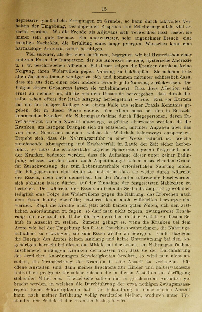 depressive gemüthliche Erregungen zu Grunde, so kann durch taktvolles Ver- halten der Umgebung, beruhigenden Zuspruch und Erheiterung allein viel er- reicht werden. Wo die Freude als Adjuvans sich verwerthen lässt, leistet sie immer sehr gute Dienste. Ein unerwarteter, sehr angenehmer Besuch, eine freudige Nachricht, die Erfüllung eines lange gehegten Wunsches kann eine hartnäckige Anorexie sofort beseitigen. Viel seltener, als der eben berührten, begegnen wir bei Hysterischen einer anderen Form der Inappetenz, der als Anorexie mentale, hysterische Anorexie u. s. w. beschriebenen Affection. Bei dieser zeigen die Kranken durchaus keine Neigung, ihren Widerwillen gegen Nahrung zu bekämpfen. Sie nehmen trotz allen Zuredens immer weniger zu sich und kommen mitunter schliesslich dazu, dass sie aus dem einen oder anderen Grunde jede Nahrung zurückweisen. Die Folgen dieses Gebahrens lassen sie unbekümmert. Dass diese Affection sehr ernst zu nehmen ist, dürfte aus dem Umstände hervorgehen, dass durch die- selbe schon öfters der letale Ausgang herbeigeführt wurde. Erst vor Kurzem hat mir ein hiesiger Kollege von einem Falle aus seiner Praxis Kenntniss ge- geben, der in dieser Weise endete. Vor Allem muss bei den in Betracht kommenden Kranken die Nahrungsaufnahme durch Pflegepersonen, deren Zu- verlässigkeit keinem Zweifel unterliegt, sorgfältig überwacht werden, da die Kranken, um lästigem Drängen sich zu entziehen, mitunter Angaben über das von ihnen Genossene machen, welche der Wahrheit keineswegs entsprechen. Ergiebt sich, dass die Nahrungszufuhr in einer Weise reducirt ist, welche zunehmende Abmagerung und Kräfteverfall im Laufe der Zeit sicher herbei- führt, so muss die erforderliche tägliche Speiseration genau festgestellt und der Kranken bedeutet werden, dass die Aufnahme dieser unter keiner Bedin- gung erlassen werden kann, auch Appetitmangel keinen ausreichenden Grund für Zurückweisung der zum Lebensunterhalte erforderlichen Nahrung bildet. Die Pflegepersonen sind dahin zu instruiren, dass sie weder durch während des Essens, noch nach demselben bei der Patientin auftretende Beschwerden sich abhalten lassen dürfen, auf der Einnahme der festgesetzten Mahlzeiten zu bestehen. Der während des Essens auftretende Schlundkrampf ist gewöhnlich lediglich eine Folge des Widerwillens gegen die Nahrung, das Erbrechen nach dem Essen häufig ebenfalls; letzteres kann auch willkürlich hervorgerufen werden. Zeigt die Kranke auch jetzt noch keinen guten Willen, sich den ärzt- lichen Anordnungen zu fügen, so darf man nicht zögern, zwangsweise Ernäh- rung und eventuell die Ueberführung derselben in eine Anstalt zu diesem Be- hüte in Aussicht zu stellen. Zumeist gelingt es, wenn die Kranken bei dem Arzte wie bei der Umgebung den festen Entschluss wahrnehmen, die Nahrungs- aufnahme zu erzwingen, sie zum Essen wieder zu bewegen. Findet dagegen die Energie des Arztes keinen Anklang und keine Unterstützung bei den An- gehörigen, herrscht bei diesen das Mitleid mit der armen, zur Nahrungsaufnahme anscheinend unfähigen Kranken dermaassen vor, dass sie der Durchführung der ärztlichen Anordnungen Schwierigkeiten bereiten, so wird man nicht an- stehen, die Transferirung der Kranken in eine Anstalt zu verlangen. Für offene Anstalten sind dann meines Erachtens nur Kinder und halberwachsene Individuen geeignet; für solche reichen die in diesen Anstalten zur Verfügung stehenden Mittel aus. Erwachsene sollten nur in geschlossene Anstalten ge- bracht werden, in welchen die Durchführung der etwa nöthigen Zwangsmaass- regeln keine Schwierigkeiten hat. Die Behandlung in einer offenen Anstalt kann nach meiner Erfahrung völlig resultatlos bleiben, wodurch unter Um- ständen das Schicksal der Kranken besiegelt wird.
