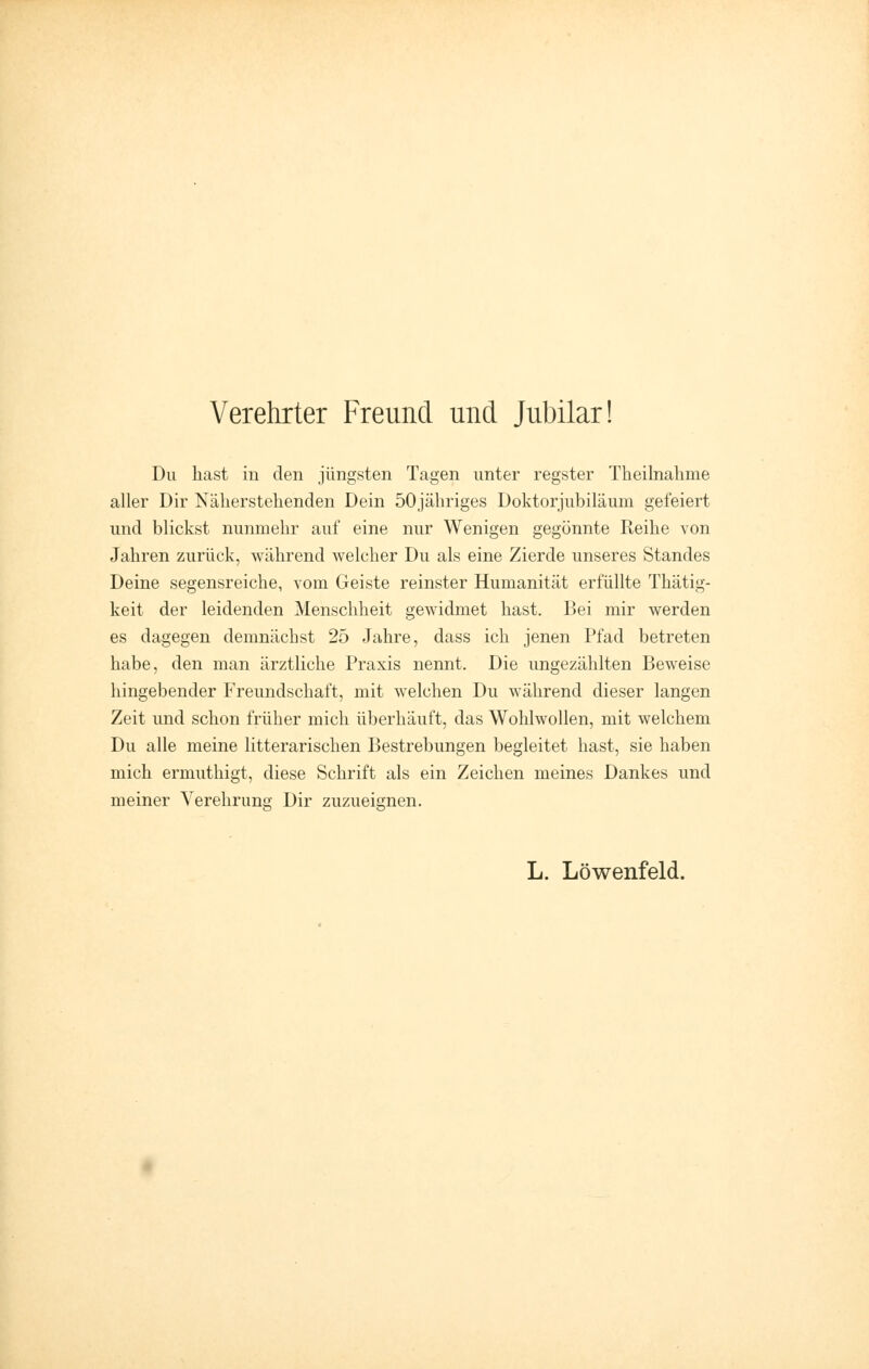 Verehrter Freund und Jubilar! Du hast in den jüngsten Tagen unter regster Theilnahme aller Dir Näherstehenden Dein 50jähriges Doktorjubiläum gefeiert und blickst nunmehr auf eine nur Wenigen gegönnte Reihe von Jahren zurück, während welcher Du als eine Zierde unseres Standes Deine segensreiche, vom Geiste reinster Humanität erfüllte Thätig- keit der leidenden Menschheit gewidmet hast. Bei mir werden es dagegen demnächst 25 Jahre, dass ich jenen Pfad betreten habe, den man ärztliche Praxis nennt. Die ungezählten Beweise hingebender Freundschaft, mit welchen Du während dieser langen Zeit und schon früher mich überhäuft, das Wohlwollen, mit welchem Du alle meine litterarischen Bestrebungen begleitet hast, sie haben mich ermuthigt, diese Schrift als ein Zeichen meines Dankes und meiner Verehrung Dir zuzueignen.