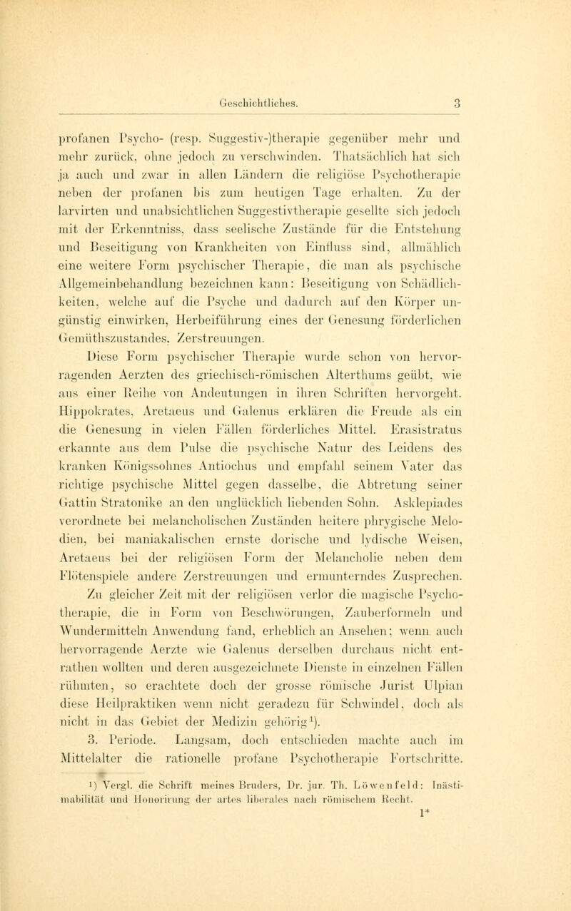 profanen Psycho- (resp. Suggestiv-)therapie gegenüber mehr und mehr zurück, ohne jedoch zu verschwinden. Thatsächlich hat sich ja auch und zwar in allen Ländern die religiöse Psychotherapie neben der profanen bis zum heutigen Tage erhalten. Zu der larvirten und unabsichtlichen Suggestivtherapie gesellte sich jedoch mit der Erkenntniss, dass seelische Zustände für die Entstehung und Beseitigung von Krankheiten von Eintluss sind, allmählich eine weitere Form psychischer Therapie, die man als psychische Allgemeinbehandlung bezeichnen kann: Beseitigung von Schädlich- keiten, welche auf die Psyche und dadurch auf den Körper un- günstig einwirken, Herbeiführung eines der Genesung förderlichen Geniüthszustandes, Zerstreuungen. Diese Form psychischer Therapie wurde schon von hervor- ragenden Aerzten des griechisch-römischen Alterthums geübt, wie aus einer Reihe von Andeutungen in ihren Schriften hervorgeht. Hippokrates, Aretaeus und Galenus erklären die Freude als ein die Genesung in vielen Fällen förderliches Mittel. Erasistratus erkannte aus dem Pulse die psychische Natur des Leidens des kranken Königssohnes Antiochus und empfahl seinem Vater das richtige psychische Mittel gegen dasselbe, die Abtretung seiner Gattin Stratonike an den unglücklich liebenden Sohn. Asklepiades verordnete bei melancholischen Zuständen heitere phrygische Melo- dien, bei maniakalischen ernste dorische und lydische Weisen. Aretaeus bei der religiösen Form der Melancholie neben dem Flötenspiele andere Zerstreuungen und ermunterndes Zusprechen. Zu gleicher Zeit mit der religiösen verlor die magische Psycho- therapie, die in Form von Beschwörungen, Zauberformeln und Wundermitteln Anwendung fand, erheblich an Ansehen; wenn auch hervorragende Aerzte wie Galenus derselben durchaus nicht ent- rathen wollten und deren ausgezeichnete Dienste in einzelnen Fällen rühmten, so erachtete doch der grosse römische Jurist Ulpian diese Heilpraktiken wenn nicht geradezu für Schwindel, doch als nicht in das Gebiet der Medizin gehörig1). 3. Periode. Langsam, doch entschieden machte auch im Mittelalter die rationelle profane Psychotherapie Fortschritte. * ]) Vergl. die Schrift meines Bruders, Dr. jur. Th. Löwenfeld: Tnästi- mabilität und lJonorirung der artes liberales nach römischem Recht. 1*