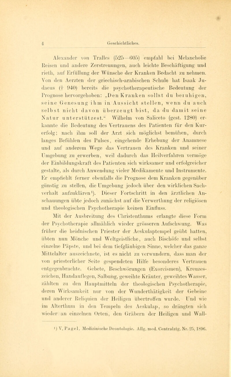 Alexander von Tralles (525—G05) empfahl bei Melancholie Ileisen und andere Zerstreuungen, auch leichte Beschäftigung und rieth, auf Erfüllung der Wünsche der Kranken Bedacht zu nehmen. Von den Aerzten der griechisch-arabischen Schule hat Isaak Ju- daeus (f 940) bereits die psychotherapeutische Bedeutung der Prognose hervorgehoben: „Den Kranken sollst du beruhigen, seine Genesung ihm in Aussicht stellen, wenn du auch selbst nicht davon überzeugt bist, da du damit seine Natur unterstützest. Wilhelm von Saliceto (gest. 1280) er- kannte die Bedeutung des Vertrauens des Patienten für den Kur- erfolg; nach ihm soll der Arzt sich möglichst bemühen, durch langes Befühlen des Pulses, eingehende Erhebung der Anamnese und auf anderem Wege das Vertrauen des Kranken und seiner Umgebung zu erwerben, weil dadurch das Heilverfahren vermöge der Einbildungskraft des Patienten sich wirksamer und erfolgreicher gestalte, als durch Anwendung vieler Medikamente und Instrumente. Er empüehlt ferner ebenfalls die Prognose dem Kranken gegenüber günstig zu stellen, die Umgebung jedoch über den wirklichen Sach- verhalt aufzuklären1). Dieser Fortschritt in den ärztlichen An- schauungen übte jedoch zunächst auf die Verwerthung der religiösen und theologischen Psychotherapie keinen Einfluss. Mit der Ausbreitung des Christenthums erlangte diese Form der Psychotherapie allmählich wieder grösseren Aufschwung. Was früher die heidnischen Priester der Acskulaptempel geübt hatten, übten nun Mönche und Weltgeistliche, auch Bischöfe und seihst einzelne Päpste, und bei dem tiefgläubigen Sinne, welcher das ganze Mittelalter auszeichnete, ist es nicht zu verwundern, dass man der von priesterlicher Seite gespendeten Hilfe besonderes Vertrauen entgegenbrachte. Gebete, Beschwörungen (Exorcismen), Kreuzes- zeichen, Handauflegen, Salbung, geweihte Kräuter, geweihtes Wasser, zählten zu den Hauptmitteln der theologischen Psychotherapie, deren Wirksamkeit nur von der Wunderthätigkeit der Gebeine und anderer Reliquien der Heiligen übertreffen wurde, lud wie im Altertliuui in den Tempeln des Aeskulap, so drängten sieh wieder an einzelnen Orten, den Gräbern der Heiligen und Wall- |) V. Pagel, Medizinische Deontologie. Allg. med. Centralztg. Nr. 25, [896.