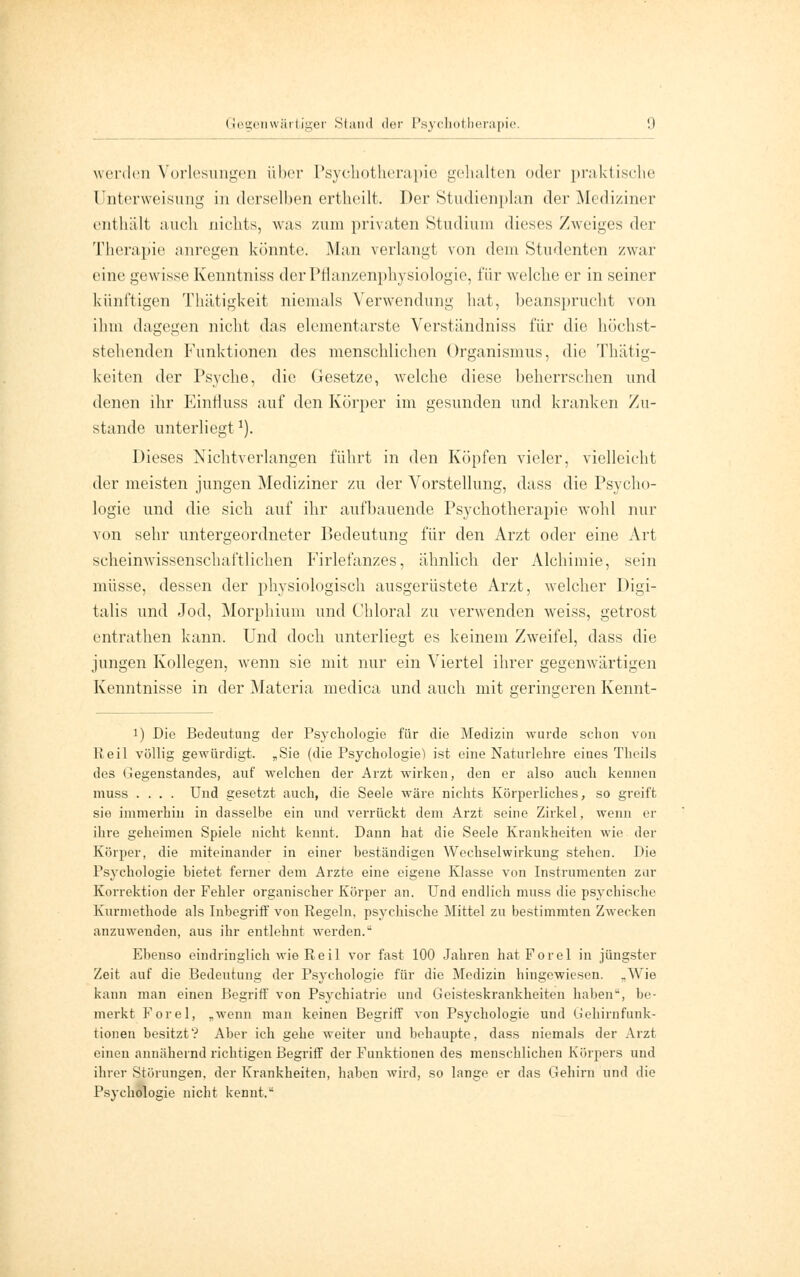 werden Vorlesungen über Psychotherapie gehalten oder praktische Unterweisung in derselben ertheilt. Der Studienplan der Mediziner enthält auch nichts, was zum privaten Studium dieses Zweiges der Therapie anregen könnte. Man verlangt von dem Studenten zwar eine gewisse Kenntniss der Pflanzenphysiologie, i\\r welche er in seiner künftigen Thätigkeit niemals Verwendung hat, beansprucht von ihm dagegen nicht das elementarste Verständniss für die höchst- stehenden Funktionen des menschlichen Organismus, die Thätig- keiten der Psyche, die Gesetze, welche diese beherrschen und denen ihr Einfluss auf den Körper im gesunden und kranken Zu- stande unterliegt1). Dieses Nichtverlangen führt in den Köpfen vieler, vielleicht der meisten jungen Mediziner zu der Vorstellung, dass die Psycho- logie und die sich auf ihr aufbauende Psychotherapie wohl nur von sehr untergeordneter Bedeutung für den Arzt oder eine Art scheinwissenschaftlichen Firlefanzes, ähnlich der Alchimie, sein müsse, dessen der physiologisch ausgerüstete Arzt, welcher Digi- talis und Jod, Morphium und Chloral zu verwenden weiss, getrost entrathen kann. Und doch unterliegt es keinem Zweifel, dass die jungen Kollegen, wenn sie mit nur ein Viertel ihrer gegenwärtigen Kenntnisse in der Materia medica und auch mit geringeren Kennt- i) Die Bedeutung der Psychologie für die Medizin wurde schon von Reit völlig gewürdigt. „Sie (die Psychologie) ist eine Naturlehre eines Theils des Gegenstandes, auf welchen der Arzt wirken, den er also auch kennen muss .... Und gesetzt auch, die Seele wäre nichts Körperliches, so greift sie immerhin in dasselbe ein und verrückt dem Arzt seine Zirkel, wenn er ihre geheimen Spiele nicht kennt. Dann hat die Seele Krankheiten wie der Körper, die miteinander in einer beständigen Wechselwirkung stehen. Die Psychologie bietet ferner dem Arzte eine eigene Klasse von Instrumenten zur Korrektion der Fehler organischer Körper an. Und endlich muss die psychische Kurmethode als Inbegriff von Regeln, psychische Mittel zu bestimmten Zwecken anzuwenden, aus ihr entlehnt werden. Ebenso eindringlich wie Reil vor fast 100 Jahren hatForel in jüngster Zeit auf die Bedeutung der Psychologie für die Medizin hingewiesen. „Wie kann man einen Begriff von Psychiatrie und Geisteskrankheiten haben-, be- merkt Forel, „wenn man keinen Begriff von Psychologie und Gehirnfunk- tionen besitzt? Aber ich gehe weiter und behaupte, dass niemals der Arzt einen annähernd richtigen Begriff der Funktionen des menschlichen Körpers und ihrer Störungen, der Krankheiten, haben wird, so lange er das Gehirn und die Psychologie nicht kennt,