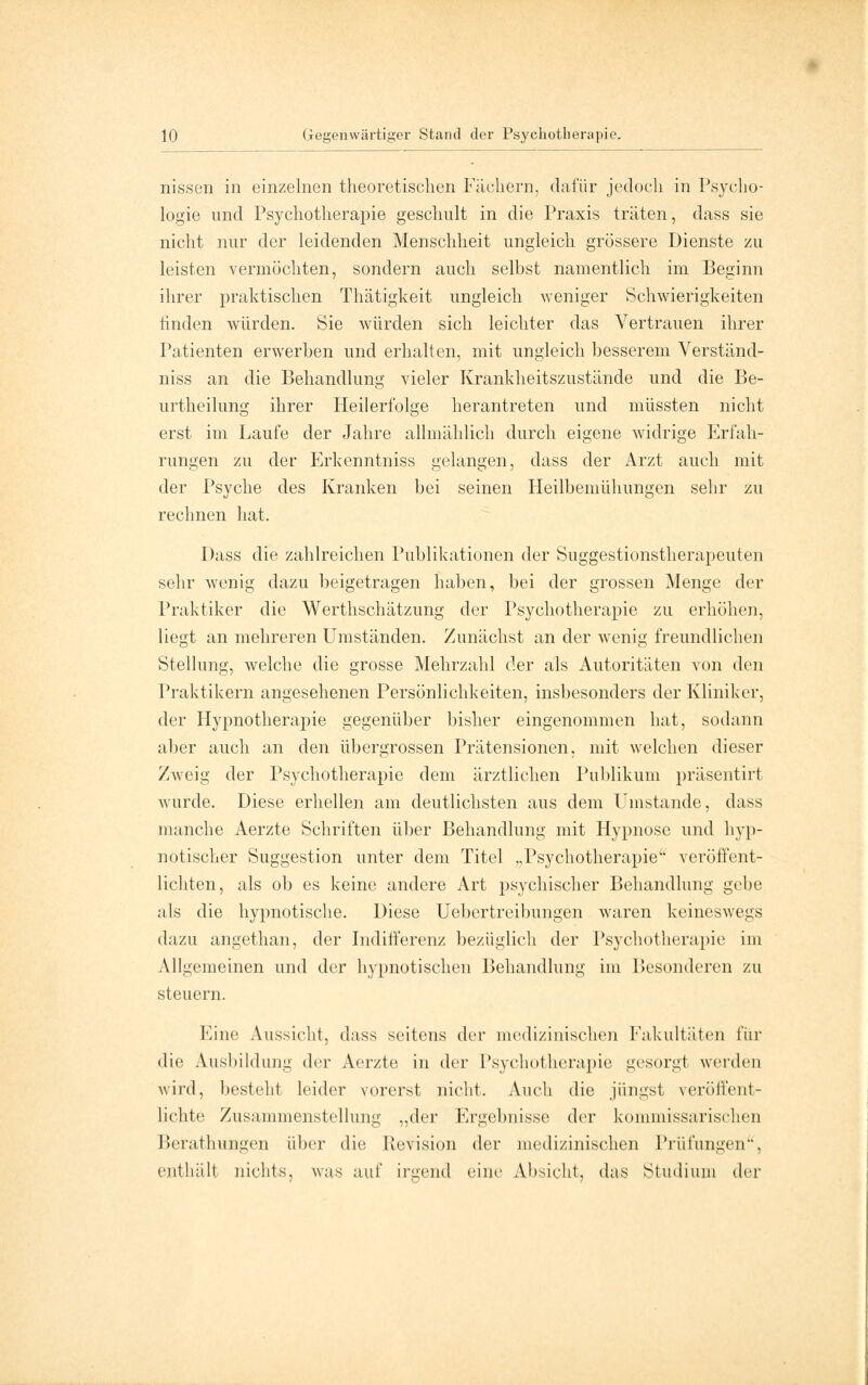 nissen in einzelnen theoretischen Fächern, dafür jedoch in Psycho- logie und Psychotherapie geschult in die Praxis träten, dass sie nicht nur der leidenden Menschheit ungleich grössere Dienste zu leisten vermöchten, sondern auch selbst namentlich im Beginn ihrer praktischen Thätigkeit ungleich weniger Schwierigkeiten finden würden. Sie würden sich leichter das Vertrauen ihrer Patienten erwerben und erhalten, mit ungleich besserem Verständ- niss an die Behandlung vieler Krankheitszustände und die Be- urtheilung ihrer Heilerfolge herantreten und müssten nicht erst im Laufe der Jahre allmählich durch eigene widrige Erfah- rungen zu der Erkenntniss gelangen, dass der Arzt auch mit der Psyche des Kranken bei seinen Heilbemühungen sehr zu rechnen hat. Dass die zahlreichen Publikationen der Suggestionstherapeuten sehr wenig dazu beigetragen haben, bei der grossen Menge der Praktiker die Werthschätzung der Psychotherapie zu erhöhen, liegt an mehreren Umständen. Zunächst an der wenig freundlichen Stellung, welche die grosse Mehrzahl der als Autoritäten von den Praktikern angesehenen Persönlichkeiten, insbesonders der Kliniker, der Hypnotherapie gegenüber bisher eingenommen hat, sodann aber auch an den übergrossen Prätensionen, mit welchen dieser Zweig der Psychotherapie dem ärztlichen Publikum präsentirt wurde. Diese erhellen am deutlichsten aus dem Umstände, d;iss manche Aerzte Schriften über Behandlung mit Hypnose und hyp- notischer Suggestion unter dem Titel „Psychotherapie veröffent- lichten, als ob es keine andere Art psychischer Behandlung gebe als die hypnotische. Diese Uebertreibungen waren keineswegs dazu angethan, der Indifferenz bezüglich der Psychotherapie im Allgemeinen und der hypnotischen Behandlung im Besonderen zu steuern. Eine Aussicht, dass seitens der medizinischen Fakultäten für die Ausbildung der Aerzte in der Psychotherapie gesorgt werden wird, besteht leider vorerst nicht. Auch die jüngst veröffent- lichte Zusammenstellung „der Ergebnisse der kommissarischen Berathungen über die Revision der medizinischen Prüfungen, enthält nichts, was auf irgend eine Absicht, das Studium der