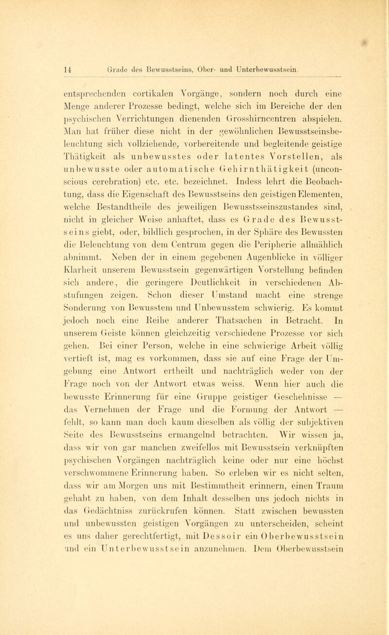 entsprechenden cortikalen Vorgänge, sondern noch durch eine Menge anderer Prozesse bedingt, welche sich im Bereiche der den psychischen Verrichtungen dienenden Grosshirncentren abspielen. Man hat früher diese nicht in der gewöhnlichen Bewusstseinsbe- leuchtung sich vollziehende, vorbereitende und begleitende geistige Thätigkeit als unbewusstes oder latentes Vorstellen, als unbewusste oder automatische G ehirnthätigkeit (uncon- scious cerebration) etc. etc. bezeichnet. Indess lehrt die Beobach- tung, dass die Eigenschaft des Bewusstseins den geistigen Elementen, welche Bestandteile des jeweiligen Bewusstsseinszustandes sind, nicht in gleicher Weise anhaftet, dass es Grade des Bewusst- seins giebt, oder, bildlich gesprochen, in der Sphäre des Bewussten die Beleuchtung von dem Centrum gegen die Peripherie allmählich abnimmt. Neben der in einem gegebenen Augenblicke in völliger Klarheit unserem Bewusstsein gegenwärtigen Vorstellung befinden sich andere, die geringere Deutlichkeit in verschiedenen Ab- stufungen zeigen. Schon dieser Umstand macht eine strenge Sonderung von Bewusstem und Unbewusstem schwierig. Es kommt jedoch noch eine Reihe anderer Thatsachen in Betracht. In unserem Geiste können gleichzeitig verschiedene Prozesse vor sich gehen. Bei einer Person, welche in eine schwierige Arbeit völlig vertieft ist, mag es vorkommen, dass sie auf eine Frage der Um- gebung eine Antwort ertheilt und nachträglich weder von der Frage noch von der Antwort etwas weiss. Wenn hier auch die bewusste Erinnerung für eine Gruppe geistiger Geschehnisse — das Vernehmen der Frage und die Formung der Antwort — fehlt, so kann man doch kaum dieselben als völlig der subjektiven Seite des Bewusstseins ermangelnd betrachten. Wir wissen ja, dass wir von gar manchen zweifellos mit Bewusstsein verknüpften psychischen Vorgängen nachträglich keine oder nur eine höchst verschwommene Erinnerung haben. So erleben wir es nicht selten, dass wir am Morgen uns mit Bestimmtheit erinnern, einen Traum gehabt zu haben, von dem Inhalt desselben uns jedoch nichts in das Gedächtniss zurückrufen können. Statt zwischen bewussten und unbewussten geistigen Vorgängen zu unterscheiden, scheint es uns daher gerechtfertigt, mitDessoir ein Oberbewusst sei n und ein Unterbewusstsein anzunehmen. Dem Oberhewusstsein