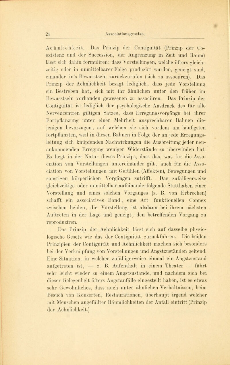 Aehnlichkeit. Das Prinzip der Contiguität (Prinzip der Co- existenz und der Succession, der Angrenzung in Zeit und Raum) lässt sich dabin formuliren: dass Vorstellungen, welche öfters gleich- zeitig oder in unmittelbarer Folge produzirt wurden, geneigt sind, einander in1s Bewusstsein zurückzurufen (sich zu associiren). Das Prinzip der Aehnlichkeit besagt lediglich, dass jede Vorstellung ein Bestreben hat, sich mit ihr ähnlichen unter den früher im Bewusstsein vorhanden gewesenen zu associiren. Das Prinzip der Contiguität ist lediglich der psychologische Ausdruck des für alle Nervencentren giltigen Satzes, dass Erregungsvorgänge bei ihrer Fortpflanzung unter einer Mehrheit ansprechbarer Bahnen die- jenigen bevorzugen, auf welchen sie sich vordem am häufigsten fortpflanzten, weil in diesen Bahnen in Folge der an jede Erregungs- leitimg sich knüpfenden Nachwirkungen die Ausbreitung jeder neu- ankommenden Erregung weniger Widerstände zu überwinden hat. Es liegt in der Natur dieses Prinzips, dass das, was für die Asso- ciation von Vorstellungen untereinander gilt, auch für die Asso- ciation von Vorstellungen mit Gefühlen (Affekten), Bewegungen und sonstigen körperlichen Vorgängen zutrifft. Das zufälligerweise gleichzeitige oder unmittelbar aufeinanderfolgende Statthaben einer Vorstellung und eines solchen Vorganges (z. B. von Erbrechen) schafft ein associatives Band, eine Art funktionellen Connex zwischen beiden, die Vorstellung ist alsdann bei ihrem nächsten Auftreten in der Lage und geneigt, den betreffenden Vorgang zu reproduziren. Das Prinzip der Aehnlichkeit lässt sich auf dasselbe physio- logische Gesetz wie das der Contiguität zurückführen. Die beiden Prinzipien der Contiguität und Aehnlichkeit machen sich besonders bei der Verknüpfung von Vorstellungen und Angstzuständen geltend. Eine Situation, in welcher zufälligerweise einmal ein Angstzustand aufgetreten ist, - - z. B. Aufenthalt in einem Theater — führt sehr leicht wieder zu einem Angstzustande, und nachdem sich bei dieser Gelegenheit öfters Angstanfälle eingestellt haben, ist es etwas sehr Gewöhnliches, dass auch unter ähnlichen Verhältnissen, beim Besuch von Konzerten, Restaurationen, überhaupt irgend welcher mit Menschen angefüllter Räumlichkeiten der Anfall eintritt (Prinzip der Aehnlichkeit.)