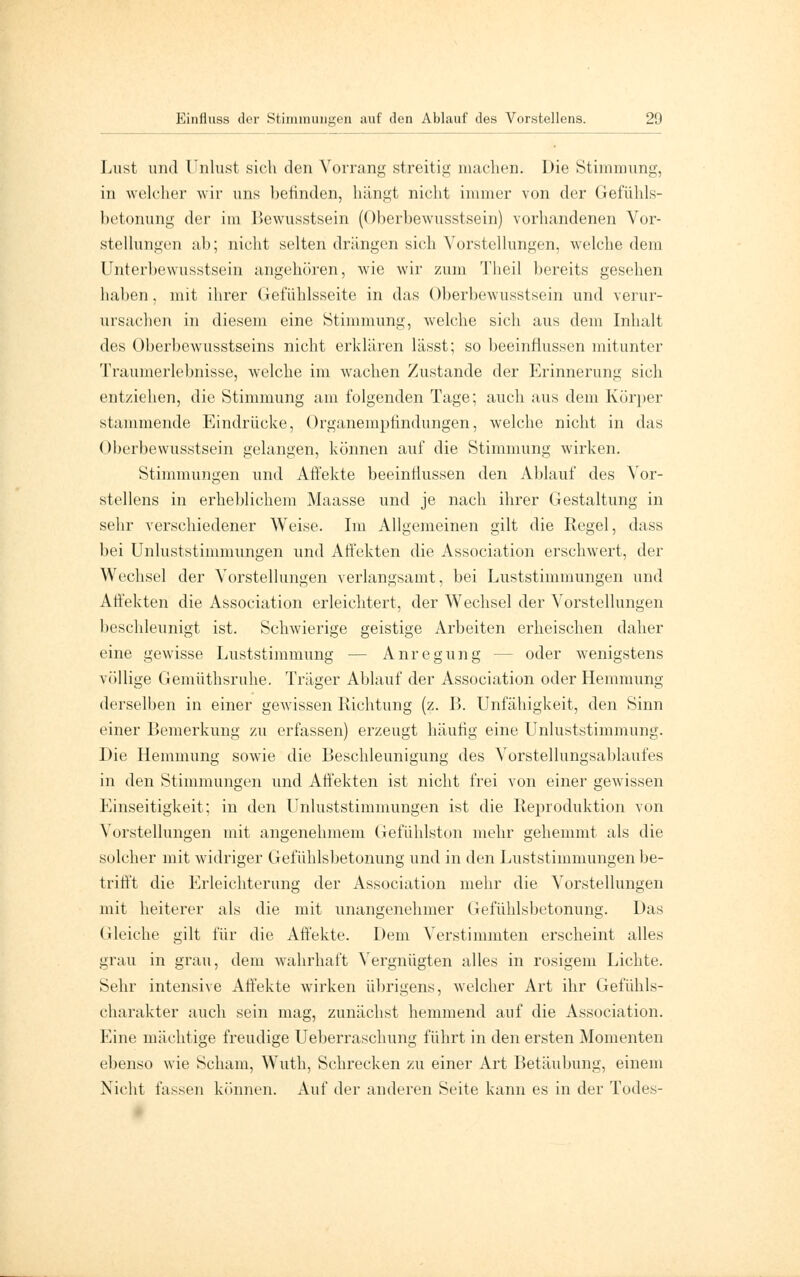 Lust und Unlust sich den Vorrang streitig machen. Die Stimmung, in welcher wir uns befinden, hängt nicht immer von der Gefühls- betonung der im Bewusstsein (Oberbewusstsein) vorhandenen Vor- stellungen ab; nicht selten drängen sich Vorstellungen, welche dem Unterbewusstsein angehören, wie wir zum Theil bereits gesehen haben, mit ihrer Gefühlsseite in das Oberbewusstsein und verur- ursachen in diesem eine Stimmung, welche sich aus dem Inhalt des Oberbewusstseins nicht erklären lässt; so beeinflussen mitunter Traumerlebnisse, welche im wachen Zustande der Erinnerung sich entziehen, die Stimmung am folgenden Tage; auch aus dem Körper stammende Eindrücke, Organempfindungen, welche nicht in das Oberbewusstsein gelangen, können auf die Stimmung wirken. Stimmungen und Affekte beeinflussen den Ablauf des Vor- stellens in erheblichem Maasse und je nach ihrer Gestaltung in sehr verschiedener Weise. Im Allgemeinen gilt die Regel, dass bei Unluststimmungen und Affekten die Association erschwert, der Wechsel der Vorstellungen verlangsamt, bei Luststimmungen und Affekten die Association erleichtert, der Wechsel der Vorstellungen beschleunigt ist. Schwierige geistige Arbeiten erheischen daher eine gewisse Luststimmimg — Anregung - - oder wenigstens völlige Gemüthsruhe. Träger Ablauf der Association oder Hemmung derselben in einer gewissen Richtung (z. B. Unfähigkeit, den Sinn einer Bemerkung zu erfassen) erzeugt häufig eine Unluststimmung. Die Hemmung sowie die Beschleunigung des Vorstellungsablaufes in den Stimmungen und Affekten ist nicht frei von einer gewissen Einseitigkeit; in den LTnluststimmungen ist die Reproduktion von Vorstellungen mit angenehmem Gefühlston mehr gehemmt als die solcher mit widriger Gefühlsbetonung und in den Luststimmungen be- trifft die Erleichterung der Association mehr die Vorstellungen mit heiterer als die mit unangenehmer Gefühlsbetonung. Das Gleiche gilt für die Affekte. Dem Verstimmten erscheint alles grau in grau, dem wahrhaft Vergnügten alles in rosigem Lichte. Sehr intensive Affekte wirken übrigens, welcher Art ihr Gefühls- charakter auch sein mag, zunächst hemmend auf die Association. Eine mächtige freudige Ueberraschung führt in den ersten Momenten ebenso wie Scham, Wuth, Schrecken zu einer Art Betäubung, einem Nicht fassen können. Auf der anderen Seite kann es in der Todes-