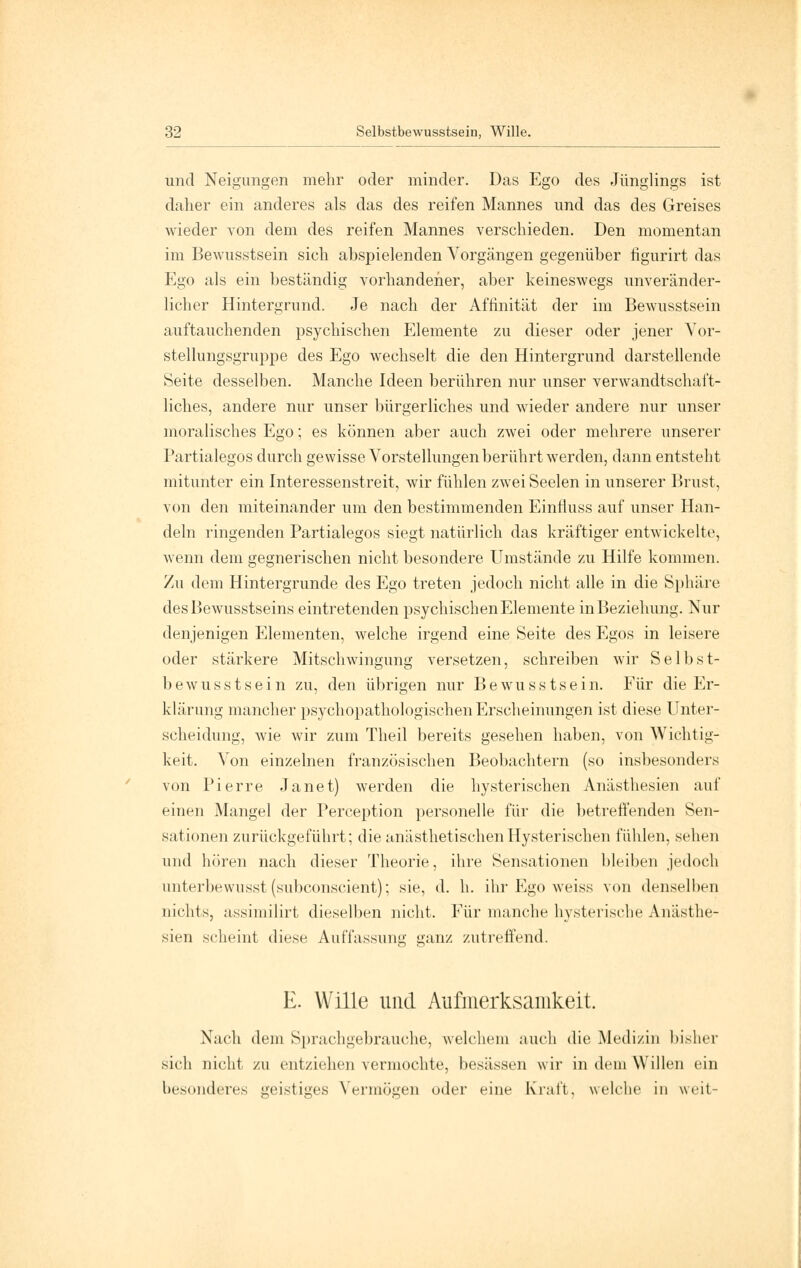 und Neigungen mehr oder minder. Das Ego des Jünglings ist daher ein anderes als das des reifen Mannes und das des Greises wieder von dem des reifen Mannes verschieden. Den momentan im Bewusstsein sich abspielenden Vorgängen gegenüber figurirt das Ego als ein beständig vorhandener, aber keineswegs unveränder- licher Hintergrund. Je nach der Affinität der im Bewusstsein auftauchenden psychischen Elemente zu dieser oder jener Vor- stellungsgruppe des Ego wechselt die den Hintergrund darstellende Seite desselben. Manche Ideen berühren nur unser verwandtschaft- liches, andere nur unser bürgerliches und wieder andere nur unser moralisches Ego; es können aber auch zwei oder mehrere unserer Partialegos durch gewisse Vorstellungen berührt werden, dann entsteht mitunter ein Interessenstreit, wir fühlen zwei Seelen in unserer Brust, von den miteinander um den bestimmenden Einfiuss auf unser Han- deln ringenden Partialegos siegt natürlich das kräftiger entwickelte, wenn dem gegnerischen nicht besondere Umstände zu Hilfe kommen. Zu dem Hintergrunde des Ego treten jedoch nicht alle in die Sphäre desBewusstseins eintretenden psychischen Elemente in Beziehung. Nur denjenigen Elementen, welche irgend eine Seite des Egos in leisere oder stärkere Mitschwingung versetzen, schreiben wir Selbst- bewusstsein zu, den übrigen nur Bewusstsein. Für die Er- klärung mancher psychopathologischen Erscheinungen ist diese Unter- scheidung, wie wir zum Theil bereits gesehen haben, von Wichtig- keit. Von einzelnen französischen Beobachtern (so insbesondere von Pierre Janet) werden die hysterischen Anästhesien auf einen Mangel der Perception personelle für die betreffenden Sen- sationen zurückgeführt; die anästhetischenHysterischen fühlen, sehen und hören nach dieser Theorie, ihre Sensationen bleiben jedoch unterbewusst (subconscient); sie, d. h. ihr Ego weiss von denselben nichts, assimilirt dieselben nicht. Für manche hysterische Anästhe- sien scheint diese Auffassung ganz zutreffend. xO in1 E. Wille und Aufmerksamkeit. Nach dem Sprachgebrauche, welchem auch die Medizin bisher sich nicht zu entziehen vermochte, besässen wir in dem Willen ein besonderes geistiges Vermögen oder eine Kraft, welche in weit-