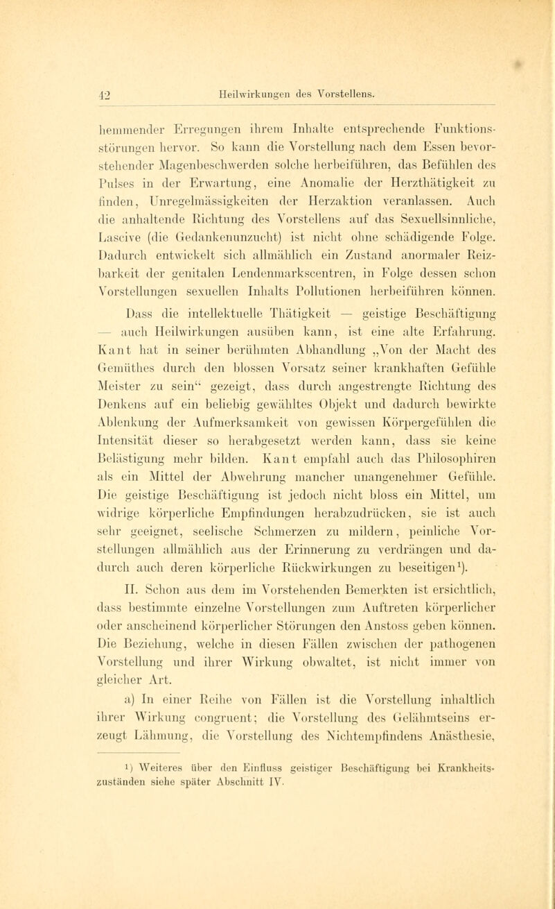 hemmender Erregungen ihrem Inhalte entsprechende Funktions- störungen hervor. So kann die Vorstellung nach dem Essen bevor- stehender Magenbeschwerden solche herbeiführen, das Befühlen des Pulses in der Erwartung, eine Anomalie der Herzthätigkeit zu finden, Unregelmässigkeiten der Herzaktion veranlassen. Auch die anhaltende Richtung des Vorstellens auf das Sexuellsinnliche, Lascive (die Gedankenunzucht) ist nicht ohne schädigende Folge. Dadurch entwickelt sich allmählich ein Zustand anormaler Reiz- barkeit der genitalen Lendenmarkscentren, in Folge dessen schon Vorstellungen sexuellen Inhalts Pollutionen herbeiführen können. Dass die intellektuelle Thätigkeit — geistige Beschäftigung - auch Heilwirkungen ausüben kann, ist eine alte Erfahrung. Kant hat in seiner berühmten Abhandlung „Von der Macht des Gemüthes durch den blossen Vorsatz seiner krankhaften Gefühle Meister zu sein gezeigt, dass durch angestrengte Richtung des Denkens auf ein beliebig gewähltes Objekt und dadurch bewirkte Ablenkung der Aufmerksamkeit von gewissen Körpergefühlen die Intensität dieser so herabgesetzt werden kann, dass sie keine Belästigung mehr bilden. Kant empfahl auch das Philosophiren als ein Mittel der Abwehrung mancher unangenehmer Gefühle. Die geistige Beschäftigung ist jedoch nicht bloss ein Mittel, um widrige körperliche Empfindungen herabzudrücken, sie ist auch sehr geeignet, seelische Schmerzen zu mildern, peinliche Vor- stellungen allmählich aus der Erinnerung zu verdrängen und da- durch auch deren körperliche Rückwirkungen zu beseitigen1). II. Schon aus dem im Vorstehenden Bemerkten ist ersichtlich, dass bestimmte einzelne Vorstellungen zum Auftreten körperlicher oder anscheinend körperlicher Störungen den Anstoss geben können. Die Beziehung, welche in diesen Fällen zwischen der pathogenen Vorstellung und ihrer Wirkung obwaltet, ist nicht immer von gleicher Art. a) In einer Reihe von Fällen ist die Vorstellung inhaltlich ihrer Wirkung congruent; die Vorstellung des Gelähmtseins er- zeugt Lähmung, die Vorstellung des Niehtemptindens Anästhesie, i) Weiteres über den Einfluss geistiger Beschäftigung bei Krankhcits* zuständen siehe später Abschnitt IV-
