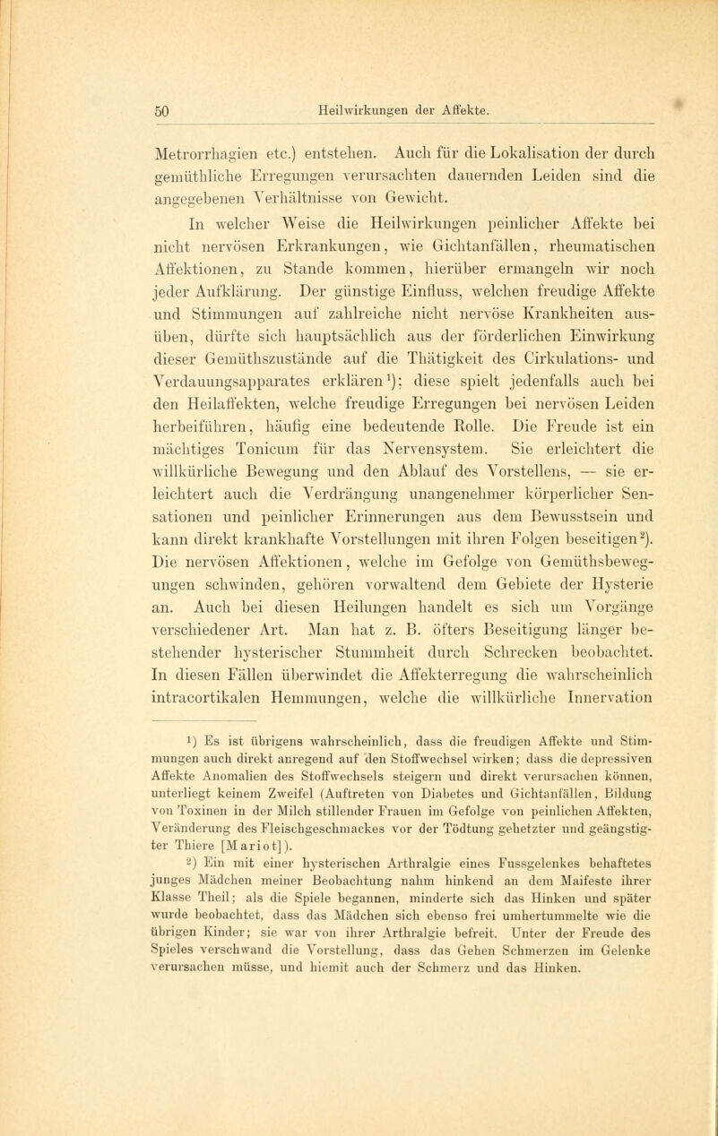 Metrorrhagien etc.) entstehen. Auch für die Lokalisation der durch gemüthliche Erregungen verursachten dauernden Leiden sind die angegebenen Verhältnisse von Gewicht. In welcher Weise die Heilwirkungen peinlicher Affekte bei nicht nervösen Erkrankungen, wie Gichtanfällen, rheumatischen Affektionen, zu Stande kommen, hierüber ermangeln wir noch jeder Aufklärung. Der günstige Einfluss, welchen freudige Affekte und Stimmungen auf zahlreiche nicht nervöse Krankheiten aus- üben, dürfte sich hauptsächlich aus der förderlichen Einwirkung dieser Gemüthszustände auf die Thätigkeit des Cirkulations- und Verdauungsapparates erklären1); diese spielt jedenfalls auch bei den Heilaffekten, welche freudige Erregungen bei nervösen Leiden herbeiführen, häufig eine bedeutende Rolle. Die Freude ist ein mächtiges Tonicum für das Nervensystem. Sie erleichtert die willkürliche Bewegung und den Ablauf des Vorstellens, — sie er- leichtert auch die Verdrängung unangenehmer körperlicher Sen- sationen und peinlicher Erinnerungen aus dem Bewusstsein und kann direkt krankhafte Vorstellungen mit ihren Folgen beseitigen2). Die nervösen Affektionen, welche im Gefolge von Gemüthsbeweg- ungen schwinden, gehören vorwaltend dem Gebiete der Hysterie an. Auch bei diesen Heilungen handelt es sich um Vorgänge verschiedener Art. Man hat z. B. öfters Beseitigung länger be- stehender hysterischer Stummheit durch Schrecken beobachtet. In diesen Fällen überwindet die Affekterregung die wahrscheinlich intracortikalen Hemmungen, welche die willkürliche Innervation !) Es ist übrigens wahrscheinlich, dass die freudigen Affekte und Stim- mungen auch direkt anregend auf den Stoffwechsel wirken; dass die depressiven Affekte Anomalien des Stoffwechsels steigern und direkt verursachen können, unterliegt keinem Zweifel (Auftreten von Diabetes und Gichtantällen, Bildung von Toxinen in der Milch stillender Frauen im Gefolge von peinlichen Affekten, Veränderung des Fleischgeschmackes vor der Tödtung gehetzter und geängstig- ter Thiere [Mariot]). 2) Ein mit einer hysterischen Arthralgie eines Fussgelenkes behaftetes junges Mädchen meiner Beobachtung nahm hinkend an dem Maifeste ihrer Klasse Theil; als die Spiele begannen, minderte sich das Hinken und später wurde beobachtet, dass das Mädchen sich ebenso frei umhertummelte wie die übrigen Kinder; sie war von ihrer Arthralgie befreit. Unter der Freude des Spieles verschwand die Vorstellung, dass das Gehen Schmerzen im Gelenke verursachen müsse, und hiemit auch der Schmerz und das Hinken.