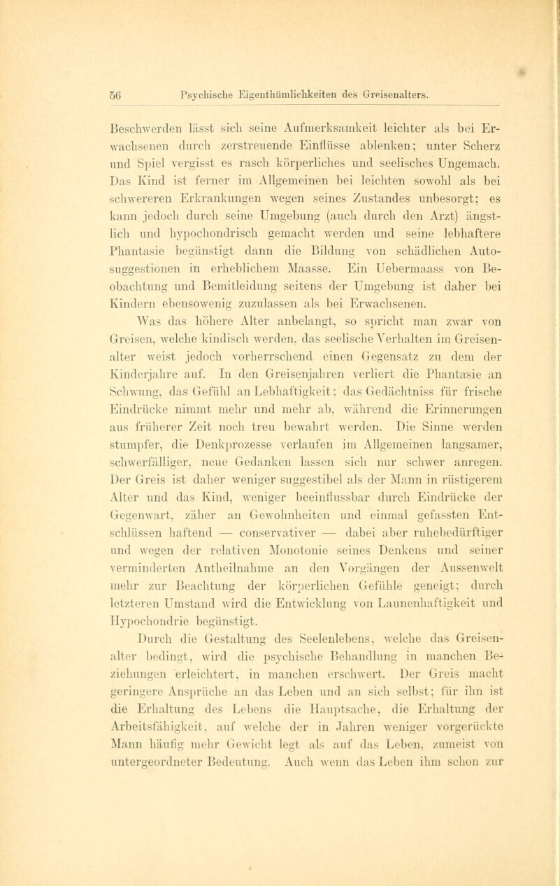 Beschwerden lässt sich seine Aufmerksamkeit leichter als bei Er- wachsenen durch zerstreuende Einflüsse ablenken; unter Scherz und Spiel vergisst es rasch körperliches und seelisches Ungemach. Das Kind ist ferner im Allgemeinen bei leichten sowohl als bei schwereren Erkrankungen wegen seines Zustandes unbesorgt; es kann jedoch durch seine Umgebung (auch durch den Arzt) ängst- lich und hypochondrisch gemacht werden und seine lebhaftere Phantasie begünstigt dann die Bildung von schädlichen Auto- suggestionen in erheblichem Maasse. Ein Uebermaass von Be- obachtung und Bemitleidung seitens der Umgebung ist daher bei Kindern ebensowenig zuzulassen als bei Erwachsenen. Was das höhere Alter anbelangt, so spricht man zwar von Greisen, welche kindisch werden, das seelische Verhalten im Greisen- alter weist jedoch vorherrschend einen Gegensatz zu dem der Kinderjahre auf. In den Greisenjahren verliert die Phantasie an Schwung, das Gefühl an Lebhaftigkeit; das Gedächtniss für frische Eindrücke nimmt mehr und mehr ab, während die Erinnerungen aus früherer Zeit noch treu bewahrt werden. Die Sinne werden stumpfer, die Denkprozesse verlaufen im Allgemeinen langsamer, schwerfälliger, neue Gedanken lassen sich nur schwer anregen. Der Greis ist daher weniger suggestibel als der Mann in rüstigerem Alter und das Kind, weniger beeinflussbar durch Eindrücke der Gegenwart, zäher an Gewohnheiten und einmal gefassten Ent- schlüssen haftend — conservativer — dabei aber ruhebedürftiger und wegen der relativen Monotonie seines Denkens und seiner verminderten Antheilnahme an den Vorgängen der Aussenwelt mehr zur Beachtung der körperlichen Gefühle geneigt; durch letzteren Umstand wird die Entwicklung von Launenhaftigkeit und Hypochondrie begünstigt. Durch die Gestaltung des Seelenlebens, welche das Greisen- alter bedingt, wird die psychische Behandlung in manchen Be- ziehungen erleichtert, in manchen erschwert. Der Greis macht geringere Ansprüche an das Leben und an sich selbst; für ihn ist die Erhaltung des Lebens die Hauptsache, die Erhaltung der Arbeitsfähigkeit, auf welche der in Jahren weniger vorgerückte Mann häutig mehr Gewicht legt als auf das Leben, zumeist von untergeordneter Bedeutung. Auch wenn das Leben ihm schon zur