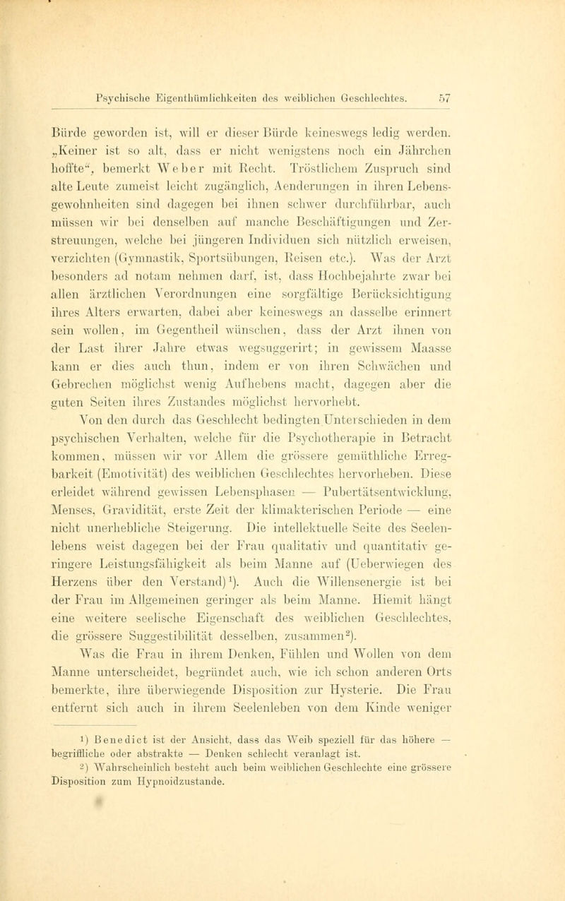 Bürde geworden ist, will er dieser Hürde keineswegs ledig werden. „Keiner ist so alt, dass er nicht wenigstens noch ein Jährchen hoffte, bemerkt Weber mit Recht. Tröstlichem Zuspruch sind alte Leute zumeist leicht zugänglich, Aenderungen in ihren Lebens- gewohnheiten sind dagegen bei ihnen schwer durchführbar, auch müssen wir bei denselben auf manche Beschäftigungen und Zer- streuungen, welche bei jüngeren Individuen sich nützlich erweisen, verzichten (Gymnastik, Sportsübungen, 1 leisen etc.). Was der Arzt besonders ad notam nehmen darf, ist, dass Hochbejahrte zwar bei allen ärztlichen Verordnungen eine sorgfältige Berücksichtigung ihres Alters erwarten, dabei aber keineswegs an dasselbe erinnert sein wollen, im Gegentheil wünschen, dass der Arzt ihnen von der Last ihrer Jahre etwas wegsuggerirt; in gewissem Maasse kann er dies auch thun, indem er von ihren Schwächen und Gebrechen möglichst wenig Aufhebens macht, dagegen aber die guten Seiten ihres Zustandes möglichst hervorhebt. Von den durch das Geschlecht bedingten Unterschieden in dem psychischen Verhalten, welche für die Psychotherapie in Betracht kommen, müssen wir vor Allem die grössere gemüthliche Erreg- barkeit (Emotivität) des weiblichen Geschlechtes hervorheben. Diese erleidet während gewissen Lebensphasen — Pubertätsentwicklung, Menses, Gravidität, erste Zeit der klimakterischen Periode — eine nicht unerhebliche Steigerung. Die intellektuelle Seite des Seelen- lebens weist dagegen bei der Frau qualitativ und quantitativ ge- ringere Leistungsfähigkeit als beim Manne auf (Ueberwiegen des Herzens über den Verstand)J). Auch die Willensenergie ist bei der Frau im Allgemeinen geringer als beim Manne. Hiemit hängt eine weitere seelische Eigenschaft des weiblichen Geschlechtes. die grössere Suggestibilität desselben, zusammen2). Was die Frau in ihrem Denken, Fühlen und Wollen von dem Manne unterscheidet, begründet auch, wie ich schon anderen Orts bemerkte, ihre überwiegende Disposition zur Hysterie. Die Frau entfernt sich auch in ihrem Seelenleben von dem Kinde weniger !) Benedict ist der Ansicht, dass das Weib speziell für das höhere — begriffliche oder abstrakte — Denken schlecht veranlagt ist. 2) Wahrscheinlich besteht auch beim weiblichen Geschlechte eine grössere Disposition zum Hypnoidzustande.