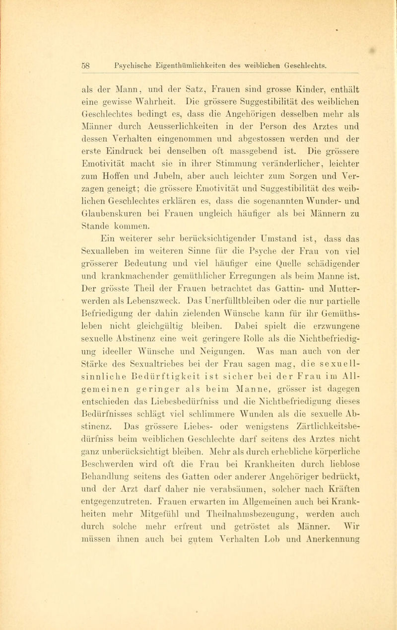 als der Mann, und der Satz, Frauen sind grosse Kinder, enthält eine gewisse Wahrheit. Die grössere Suggestibilität des weiblichen Geschlechtes bedingt es, dass die Angehörigen desselben mehr als Männer durch Aeusserlichkeiten in der Person des Arztes und dessen Verhalten eingenommen und abgestossen werden und der erste Eindruck bei denselben oft massgebend ist. Die grössere Emotivität macht sie in ihrer Stimmung veränderlicher, leichter zum Hoffen und Jubeln, aber auch leichter zum Sorgen und Ver- zagen geneigt; die grössere Emotivität und Suggestibilität des weib- lichen Geschlechtes erklären es, dass die sogenannten Wunder- und Glaubenskuren bei Frauen ungleich häufiger als bei Männern zu Stande kommen. Ein weiterer sehr berücksichtigender Umstand ist, dass das Sexualleben im weiteren Sinne für die Psyche der Frau von viel grösserer Bedeutung und viel häufiger eine Quelle schädigender und krankmachender gemüthlicher Erregungen als beim Manne ist. Der grösste Theil der Frauen betrachtet das Gattin- und Mutter- werden als Lebenszweck. Das Unerfülltbleiben oder die nur partielle Befriedigung der dahin zielenden Wünsche kann für ihr Gemüths- leben nicht gleichgültig bleiben. Dabei spielt die erzwungene sexuelle Abstinenz eine weit geringere Rolle als die Nichtbefriedig- ung ideeller Wünsche und Neigungen. Was man auch von der Stärke des Sexualtriebes bei der Frau sagen mag, die sexuell- sinnliche Bedürftigkeit ist sicher bei der Frau im All- gemeinen geringer als beim Manne, grösser ist dagegen entschieden das Liebesbedürfniss und die Nichtbefriedigung dieses Bedürfnisses schlägt viel schlimmere Wunden als die sexuelle Ab- stinenz. Das grössere Liebes- oder wenigstens Zärtlichkeitsbe- dürfniss beim weiblichen Geschlechte darf seitens des Arztes nicht ganz unberücksichtigt bleiben. Mehr als durch erhebliche körperliche Beschwerden wird oft die Frau bei Krankheiten durch lieblose Behandlung seitens des Gatten oder anderer Angehöriger bedrückt, und der Arzt darf daher nie verabsäumen, solcher nach Kräften entgegenzutreten. Frauen erwarten im Allgemeinen auch bei Krank- heiten mehr Mitgefühl und Theilnahinsbezeugung, werden auch durch solche mehr erfreut und getröstet als Männer. Wir müssen ihnen auch bei gutem Verhalten Lob und Anerkennung