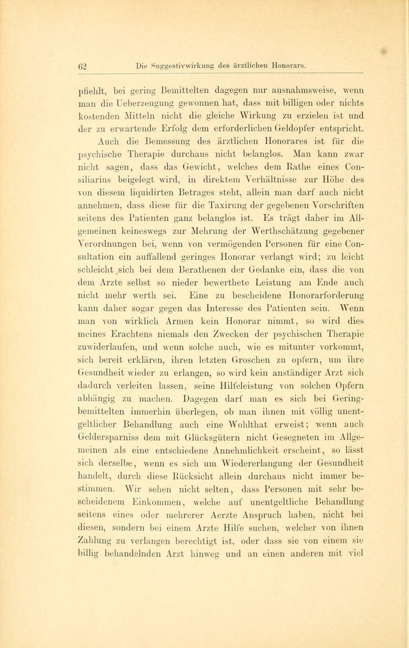 pfiehlt, bei gering Bemittelten dagegen nur ausnahmsweise, wenn man die Ueberzeugung gewonnen bat, dass mit billigen oder nichts kostenden Mitteln nicht die gleiche Wirkung zu erzielen ist und der zu erwartende Erfolg dem erforderlichen Geldopfer entspricht. Auch die Bemessung des ärztlichen Honorares ist für die psychische Therapie durchaus nicht belanglos. Man kann zwar nicht sagen, dass das Gewicht, welches dem Rathe eines Con- siliarius beigelegt wird, in direktem Verhältnisse zur Höhe des von diesem liquidirten Betrages steht, allein man darf auch nicht annehmen, dass diese für die Taxirung der gegebenen Vorschriften seitens des Patienten ganz belanglos ist. Es trägt daher im All- gemeinen keineswegs zur Mehrung der Wertlischätzung gegebener Verordnungen bei, wenn von vermögenden Personen für eine Con- sultation ein auffallend geringes Honorar verlangt wird; zu leicht schleicht .sich bei dem Berathenen der Gedanke ein, dass die von dem Arzte selbst so nieder bewerthete Leistung am Ende auch nicht mehr werth sei. Eine zu bescheidene Honorarforderung kann daher sogar gegen das Interesse des Patienten sein. Wenn man von wirklich Armen kein Honorar nimmt, so wird dies meines Erachtens niemals den Zwecken der psychischen Therapie zuwiderlaufen, und wenn solche auch, wie es mitunter vorkommt, sich bereit erklären, ihren letzten Groschen zu opfern, um ihre Gesundheit wieder zu erlangen, so wird kein anständiger Arzt sich dadurch verleiten lassen, seine Hilfeleistung von solchen Opfern abhängig zu machen. Dagegen darf man es sich bei Gering- bemittelten immerhin überlegen, ob man ihnen mit völlig unent- geltlicher Behandlung auch eine Wohlthat erweist; wenn auch Geldersparniss dem mit Glücksgütern nicht Gesegneten im Allge- meinen als eine entschiedene Annehmlichkeit erscheint, so lässt sich derselbe, wenn es sich um Wiedererlangung der Gesundheit handelt, durch diese Rücksicht allein durchaus nicht immer be- stimmen. Wir sehen nicht selten, dass Personen mit sehr be- scheidenem Einkommen, welche auf unentgeltliche Behandlung seitens eines oder mehrerer Aerzte Anspruch haben, nicht bei diesen, sondern bei einem Arzte Hilfe suchen, welcher von ihnen Zahlung zu verlangen berechtigt ist, oder dass sie von einem sie billig behandelnden Arzt hinweg und an einen anderen mit viel