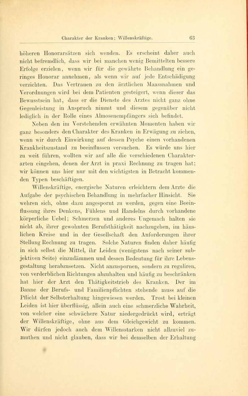 höheren Honorarsätzen sich wenden. Es erscheint daher auch nicht befremdlich, dass wir bei manchen wenig Bemittelten bessere Erfolge erzielen, wenn wir für die gewährte Behandlung ein ge- ringes Honorar annehmen, als wenn wir auf jede Entschädigung verzichten. Das Vertrauen zu den ärztlichen Maassnahmen und Verordnungen wird bei dem Patienten gesteigert, wenn dieser das Bewusstsein hat, dass er die Dienste des Arztes nicht ganz ohne Gegenleistung in Anspruch nimmt und diesem gegenüber nicht lediglich in der Rolle eines Almoseneinpfängers sich befindet. Neben den im Vorstehenden erwähnten Momenten haben wir ganz besonders den Charakter des Kranken in Erwägung zu ziehen, wenn wir durch Einwirkung auf dessen Psyche einen vorhandenen Krankheitszustand zu beeinflussen versuchen. Es würde uns hier zu weit führen, wollten wir auf alle die verschiedenen Charakter- arten eingehen, denen der Arzt in praxi Rechnung zu tragen hat; wir können uns hier nur mit den wichtigsten in Betracht kommen- den Typen beschäftigen. Willenskräftige, energische Naturen erleichtern dem Arzte die Aufgabe der psychischen Behandlung in mehrfacher Hinsicht. Sie wehren sich, ohne dazu angespornt zu werden, gegen eine Beein- flussung ihres Denkens, Fühlens und Handelns durch vorhandene körperliche Uebel; Schmerzen und anderes Ungemach halten sie nicht ab, ihrer gewohnten Berufsthätigkeit nachzugehen, im häus- lichen Kreise und in der Gesellschaft den Anforderungen ihrer Stellung Rechnung zu tragen. Solche Naturen finden daher häufig in sich selbst die Mittel, ihr Leiden (wenigstens nach seiner sub- jektiven Seite) einzudämmen und dessen Bedeutung für ihre Lebens- gestaltung herabzusetzen. Nicht anzuspornen, sondern zu reguliren, von verderblichen Richtungen abzuhalten und häufig zu beschränken hat hier der Arzt den Thätigkeitstrieb des Kranken. Der im Banne der Berufs- und Familienpflichten stehende muss auf die Pflicht der Selbsterhaltung hingewiesen werden. Trost bei kleinen Leiden ist hier überflüssig, allein auch eine schmerzliche Wahrheit, von welcher eine schwächere Natur niedergedrückt wird, erträgt der Willenskräftige, ohne aus dem Gleichgewicht zu kommen. Wir dürfen jedoch auch dem Willensstarken nicht allzuviel zu- muthen und nicht glauben, dass wir bei demselben der Erhaltung