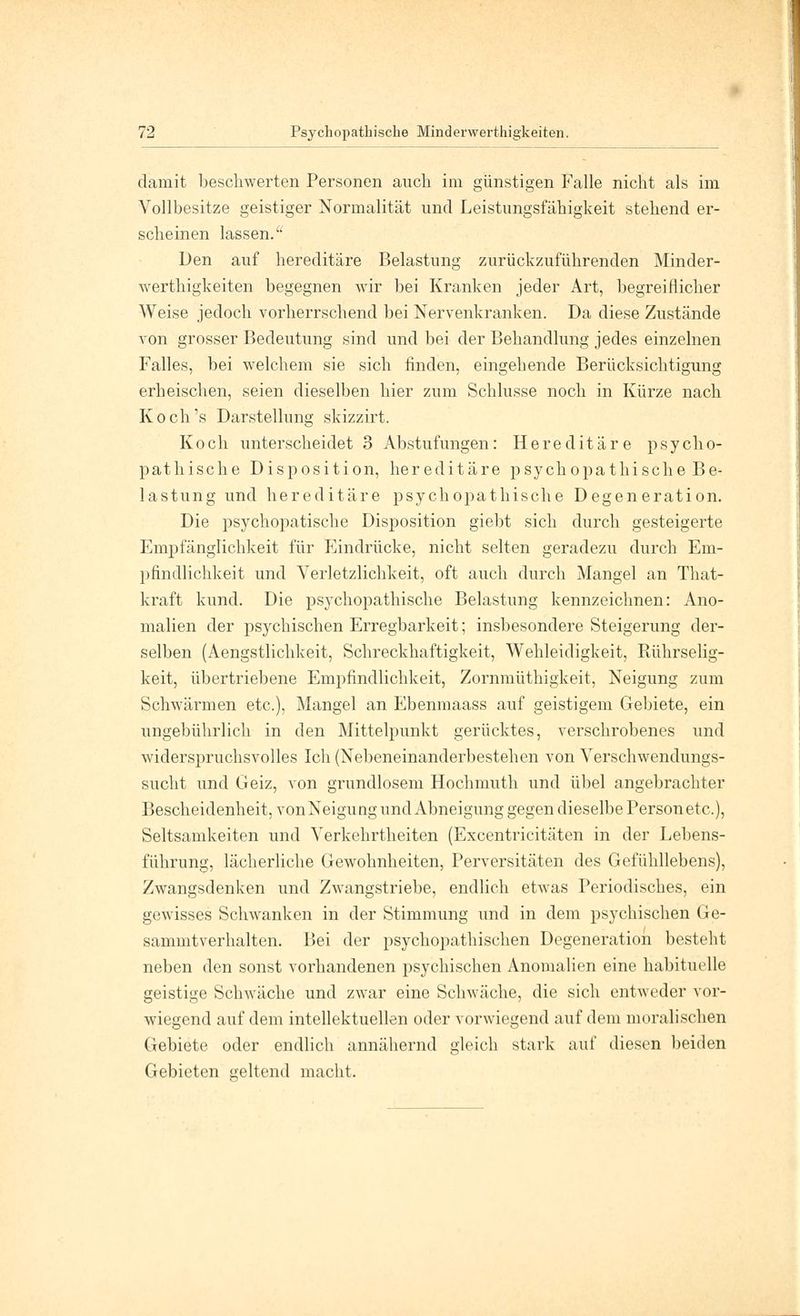 damit beschwerten Personen auch im günstigen Falle nicht als im Vollbesitze geistiger Normalität und Leistungsfähigkeit stehend er- scheinen lassen.'1 Den auf hereditäre Belastung zurückzuführenden Minder- werthigkeiten begegnen wir bei Kranken jeder Art, begreiflicher Weise jedoch vorherrschend bei Nervenkranken. Da diese Zustände von grosser Bedeutung sind und bei der Behandlung jedes einzelnen Falles, bei welchem sie sich finden, eingehende Berücksichtigung erheischen, seien dieselben hier zum Schlüsse noch in Kürze nach Koch's Darstellung skizzirt. Koch unterscheidet 3 Abstufungen: Hereditäre psycho- pathische Disposition, hereditäre psychopathische Be- lastung und hereditäre psychopathische Degeneration. Die psychopatische Disposition giebt sich durch gesteigerte Empfänglichkeit für Eindrücke, nicht selten geradezu durch Em- pfindlichkeit und Verletzlichkeit, oft auch durch Mangel an That- kraft kund. Die psychopathische Belastung kennzeichnen: Ano- malien der psychischen Erregbarkeit; insbesondere Steigerung der- selben (Aengstlichkeit, Schreckhaftigkeit, Wehleidigkeit, Piührselig- keit, übertriebene Empfindlichkeit, Zornmüthigkeit, Neigung zum Schwärmen etc.), Mangel an Ebenmaass auf geistigem Gebiete, ein ungebührlich in den Mittelpunkt gerücktes, verschrobenes und widerspruchsvolles Ich (Nebeneinanderbestehen von Verschwendungs- sucht und Geiz, von grundlosem Hochmuth und übel angebrachter Bescheidenheit, vonNeigungund Abneigung gegen dieselbe Person etc.), Seltsamkeiten und Verkehrtheiten (Excentricitäten in der Lebens- führung, lächerliche Gewohnheiten, Perversitäten des Gefühllebens), Zwangsdenken und Zwangstriebe, endlich etwas Periodisches, ein gewisses Schwanken in der Stimmung und in dem psychischen Ge- sammtverhalten. Bei der psychopathischen Degeneration bestellt neben den sonst vorhandenen psychischen Anomalien eine habituelle geistige Schwäche und zwar eine Schwäche, die sich entweder vor- wiegend auf dem intellektuellen oder vorwiegend auf dem moralischen Gebiete oder endlich annähernd gleich stark auf diesen beiden Gebieten geltend macht.